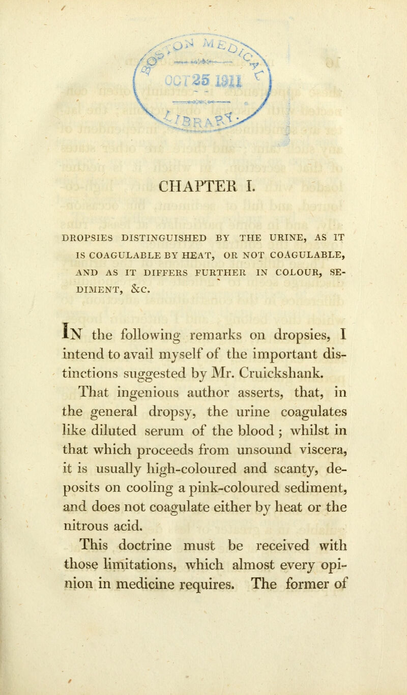 CHAPTER I. DROPSIES DISTINGUISHED BY THE URINE, AS IT IS COAGULABLE BY HEAT, OR NOT COAGULABLE, AND AS IT DIFFERS FURTHER IN COLOUR, SE- DIMENT, &;c. IN the following remarks on dropsies, I intend to avail myself of the important dis- tinctions suggested by Mr. Cruickshank. That ingenious author asserts, that, in the general dropsy, the urine coagulates like diluted serum of the blood ; whilst in that which proceeds from unsound viscera, it is usually high-coloured and scanty, de- posits on cooling a pink-colovired sediment, and does not coagulate either by heat or the nitrous acid. This doctrine must be received with those limitations, which almost every opi- nion in medicine requires. The former of