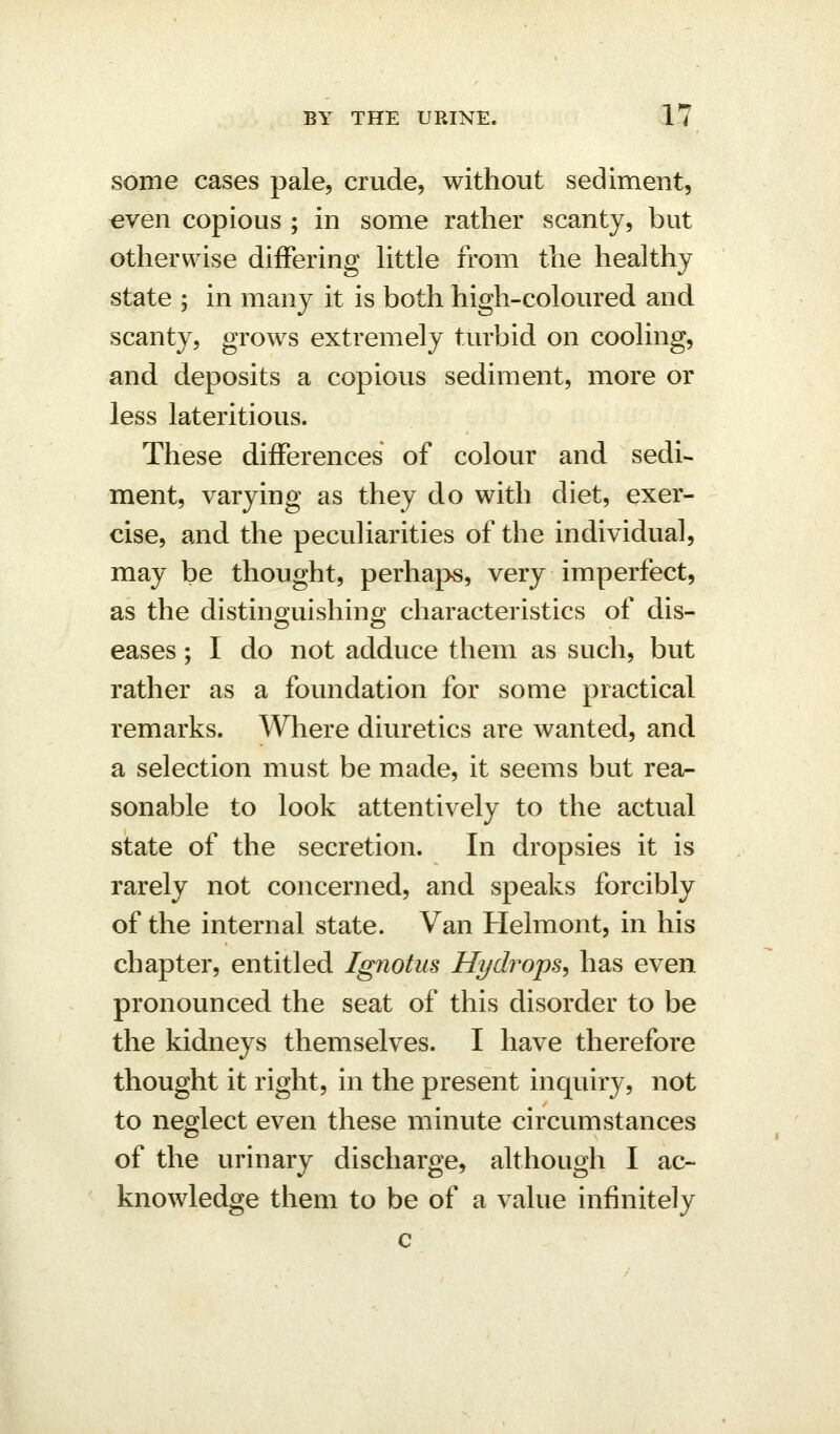 some cases pale, crude, without sediment, «ven copious ; in some rather scanty, but otherwise differing Kttle from the healthy state ; in many it is both high-coloured and scanty, grows extremely turbid on cooling, and deposits a copious sediment, more or less lateritious. These differences of colour and sedi- ment, varying as they do with diet, exer- cise, and the peculiarities of the individual, may be thought, perhaps, very imperfect, as the distinguishing characteristics of dis- eases ; I do not adduce them as such, but rather as a foundation for some practical remarks. Where diuretics are wanted, and a selection must be made, it seems but rea- sonable to look attentively to the actual state of the secretion. In dropsies it is rarely not concerned, and speaks forcibly of the internal state. Van Helmont, in his chapter, entitled Ignotus Hydrops^ has even pronounced the seat of this disorder to be the kidneys themselves. I have therefore thought it right, in the present inquiry, not to neglect even these minute circumstances of the urinary discharge, although I ac- knowledge them to be of a value infinitely c