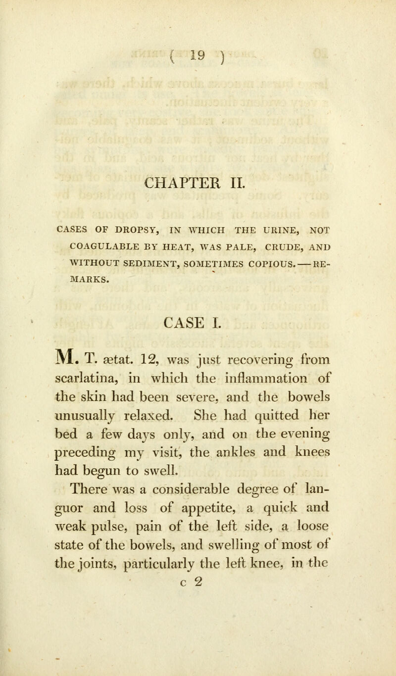 CHAPTER II. CASES OF DROPSY, IN WHICH THE URINE, NOT COAGULABLE BY HEAT, WAS PALE, CRUDE, AND WITHOUT SEDIMENT, SOMETIMES COPIOUS. RE- MARKS. CASE I. JVl. T. aetat. 12, was just recovering from scarlatina, in which the inflammation of the skin had been severe, and tlie bowels unusually relaxed. She had quitted her bed a few days only, and on the evening preceding my visit, the ankles and knees had begun to swell. There was a considerable degree of lan- guor and loss of appetite, a quick and weak pulse, pain of the left side, a loose state of the bowels, and swelling of most of the joints, particularly the left knee, in the