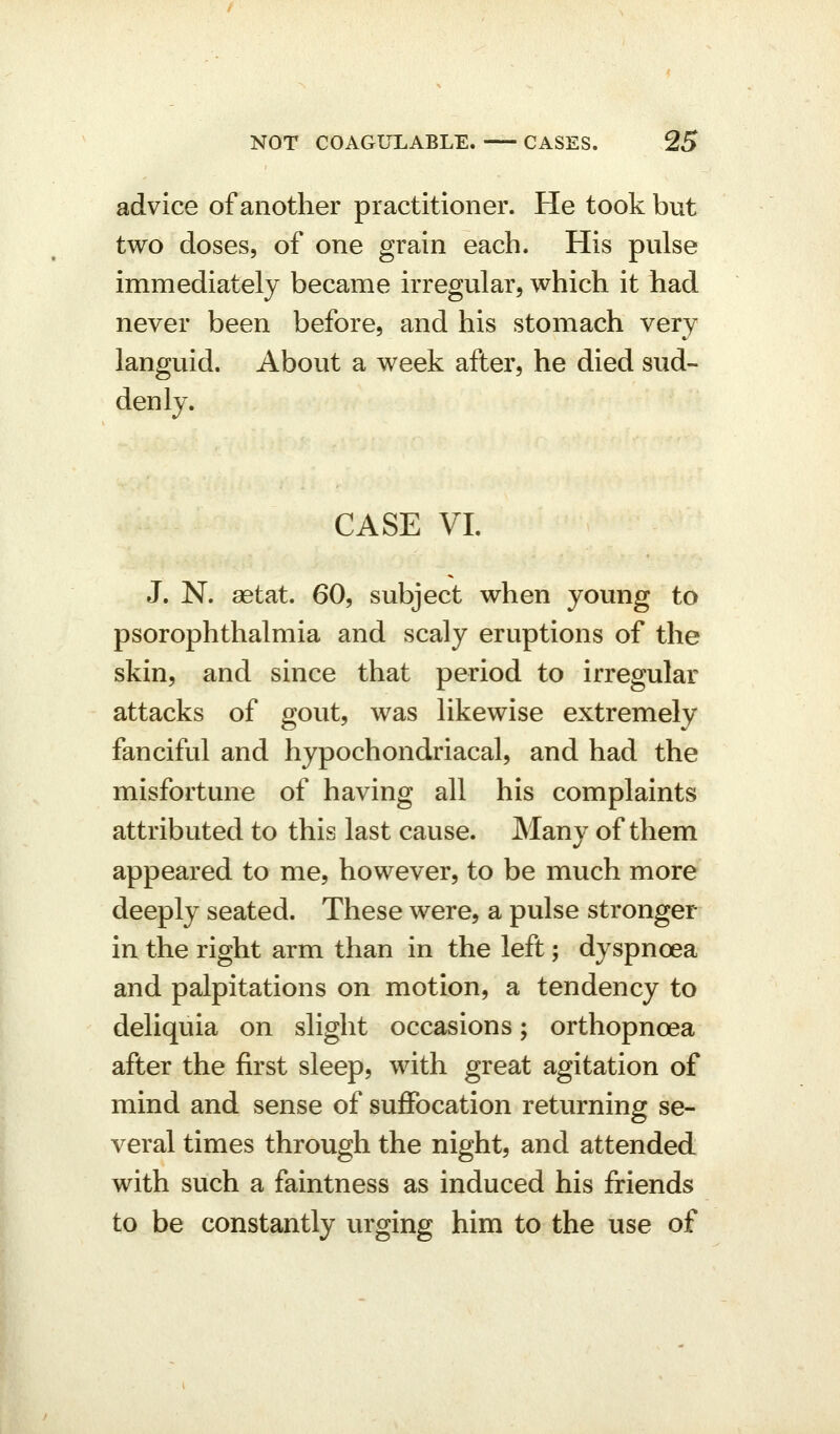 advice of another practitioner. He took but two doses, of one grain each. His pulse immediately became irregular, which it had never been before, and his stomach very languid. About a week after, he died sud- denly. CASE VI. J. N. aetat. 60, subject when young to psorophthalmia and scaly eruptions of the skin, and since that period to irregular attacks of gout, was likewise extremely fanciful and hypochondriacal, and had the misfortune of having all his complaints attributed to this last cause. Many of them appeared to me, however, to be much more deeply seated. These were, a pulse stronger in the right arm than in the left; dyspnoea and palpitations on motion, a tendency to deliquia on slight occasions; orthopnoea after the first sleep, with great agitation of mind and sense of suffocation returning se- veral times through the night, and attended with such a faintness as induced his friends to be constantly urging him to the use of