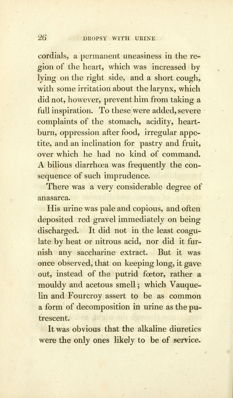 cordials, a permanent uneasiness in the re- gion of the heart, which was increased by lying on the right side, and a short cough^ with some irritation about the larynx, which did not, however, prevent him from taking a full inspiration. To these were added, severe complaints of the stomach, acidity, heart- burn, oppression after food, irregular appe- tite, and an inclination for pastry and fruit, over which he had no kind of command. A bilious diarrhoea was frequently the con- sequence of such imprudence. There was a very considerable degree of anasarca. His urine was pale and copious, and often deposited red gravel immediately on being discharged. It did not in the least coagu- late by heat or nitrous acid, nor did it fur- nish any saccharine extract. But it was once observed, that on keeping long, it gave out, instead of the putrid foetor, rather a mouldy and acetous smell; which Vauque- lin and Fourcroy assert to be as common a form of decomposition in urine as the pu- trescent. It was obvious that the alkaline diuretics were the only ones likely to be of service.