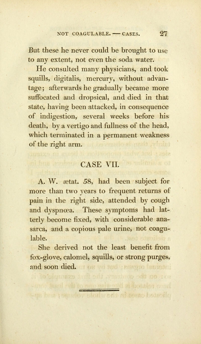 But these he never could be brought to use to any extent, not even the soda water. He consulted many physicians, and took squills, digitalis, mercury, without advan- tage ; afterwards he gradually became more suffocated and dropsical, and died in that state, having been attacked, in consequence of indigestion, several weeks before his death, by a vertigo and fullness of the head, which terminated in a permanent weakness of the right arm. CASE VII. A. W. aetat. 58, had been subject for more than two years to frequent returns of pain in the right side, attended by cough and dyspnoea. These symptoms had lat- terly become fixed, with considerable ana- sarca, and a copious pale urine, not coagu- lable. She derived not the least benefit from fox-glove, calomel, squills, or strong purges, and soon died.