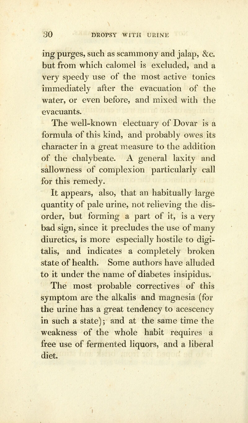 ing purges, such as scammony and jalap, &c. but from which calomel is excluded, and a very speedy use of the most active tonics immediately after the evacuation of the water, or even before, and mixed with the evacuants. The well-known electuary of Dovar is a formula of this kind, and probably owes its character in a great measure to the addition of the chalybeate. A general laxity and sallowness of complexion particularly call for this remedy. It appears, also, that an habitually large quantity of pale urine, not relieving the dis- order, but forming a part of it, is a very bad sign, since it precludes the use of many diuretics, is more especially hostile to digi- talis, and indicates a completely broken state of health. Some authors have alluded to it under the name of diabetes insipidus. The most probable correctives of this symptom are the alkalis and magnesia (for the urine has a great tendency to acescency in such a state); and at the same time the weakness of the whole habit requires a free use of fermented liquors, and a liberal diet.