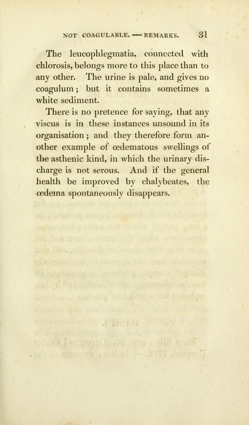 The leucophlegmatia, connected with chlorosis, belongs more to this place than to any other. The urine is pale, and gives no coagulum; but it contains sometimes a white sediment. There is no pretence for saying, that any viscus is in these instances unsound in its organisation; and they therefore form an- other example of oedematous swellings of tlie asthenic kind, in which the urinary dis- charge is not serous. And if the general health be improved by chalybeates, the oedema spontaneously disappears.