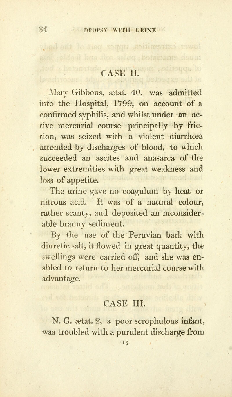 CASE II. Mary Gibbons, setat. 40, was admitted into the Hospital, IVQQ, on account of a confirmed syphilis, and whilst under an ac- tive mercurial course principally by fric- tion, was seized with a violent diarrhoea attended by discharges of blood, to which succeeded an ascites and anasarca of the lower extremities with great weakness and loss of appetite. The urine gave no coagulum by heat or nitrous acid. It was of a natural colour, rather scanty, and deposited an inconsider- able branny sediment. By the use of the Peruvian bark with diuretic salt, it flowed in great quantity, the swellings were carried oiF, and she was en- abled to return to her mercurial course with advantage. CASE HI. N. G. aetat. 2, a poor scrophulous infant, was troubled with a purulent discharge from