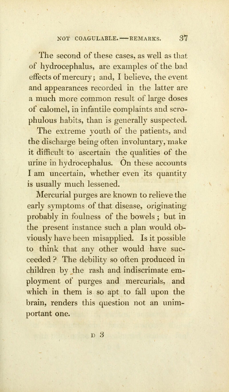 The second of these cases, as well as that of hydrocephalus, are examples of the bad effects of mercury; and, I believe, the event and appearances recorded in the latter are a much more common result of large doses of calomel, in infantile complaints and scro- phulous habits, than is generally suspected. The extreme youth of the patients, and the discharge being often involuntary, make it difficult to ascertain the qualities of the urine in hydrocephalus. On these accounts I am uncertain, whether even its quantity is usually much lessened. Mercurial purges are known to relieve the early symptoms of that disease, originating probably in foulness of the bowels ; but in the present instance such a plan would ob- viously have been misapplied. Is it possible to think that any other would have suc- ceeded ? The debility so often produced in children by the rash and indiscrimate em- ployment of purges and mercurials, and which in them is so apt to fall upon the brain, renders this question not an unim- portant one.