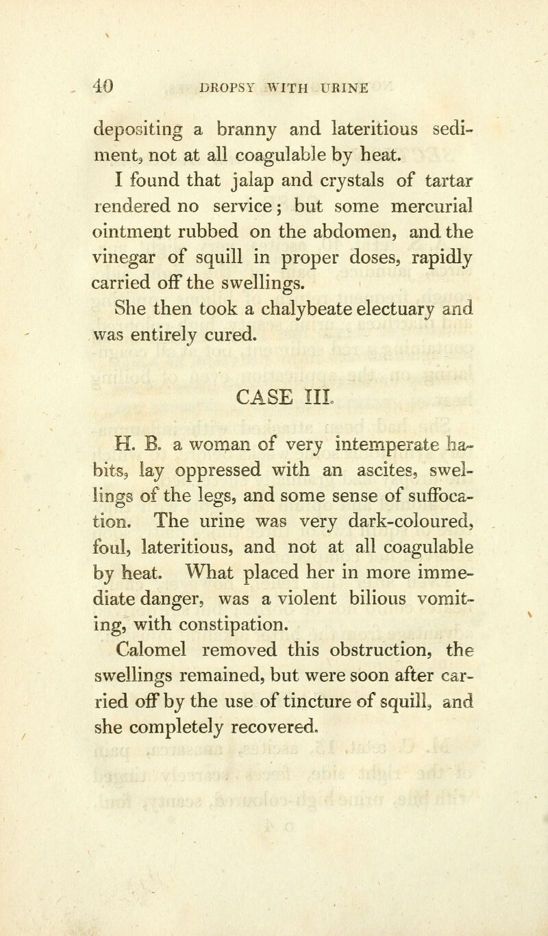 depositing a branny and lateritious sedi- mentj not at all coagulable by heat. I found that jalap and crystals of tartar rendered no service; but some mercurial ointmerit rubbed on the abdomen, and the vinegar of squill in proper doses, rapidly carried off the swellings. She then took a chalybeate electuary and was entirely cured. CASE III H. B, a woman of very intemperate ha- bitSj lay oppressed with an ascites, swel- lings of the legs, and some sense of suffoca- tion. The urine was very dark-coloured, foul, lateritious, and not at all coagulable by heat. What placed her in more imme- diate danger, was a violent bilious vomit- ing, with constipation. Calomel removed this obstruction, the swellings remained, but were soon after car- ried off by the use of tincture of squill^ and she completely recovered.