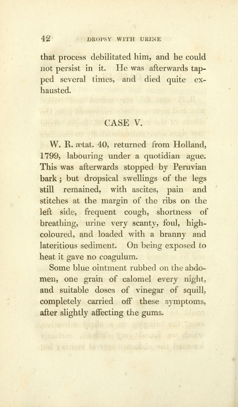 that process debilitated him, and he could not persist in it. He was afterwards tap- ped several times, and died quite ex- hausted. CASE V. W, R. aetat. 40, returned from Holland, 1799, labouring under a quotidian ague. This was afterwards stopped by Peruvian bark; but dropsical swellings of the legs still remained, with ascites, pain and stitches at the margin of the ribs on the left side, frequent cough, shortness of breathing, urine very scanty, foul, high- coloured, ^nd loaded with a branny and lateritious sediment. On being exposed to heat it gave no coagulum. Some blue ointment rubbed on the abdo- men, one grain of calomel every night, and suitable doses of vinegar of squill, completely carried off these symptoms, after slightly affecting the gums-