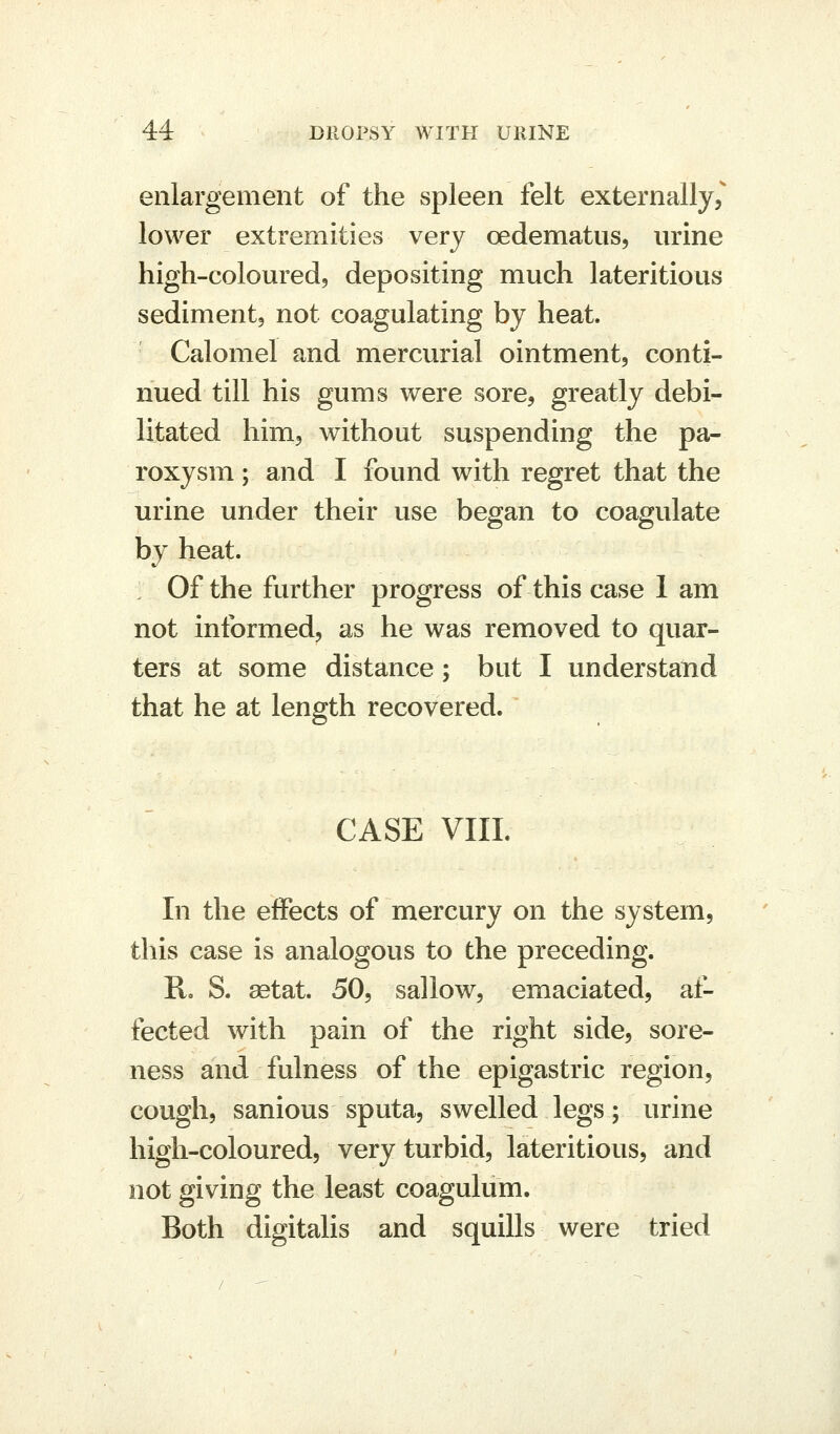 enlargement of the spleen felt externally, lower extremities very oedematus, urine high-colouredj depositing much lateritious sediment, not coagulating by heat. Calomel and mercurial ointment, conti- nued till his gums were sore, greatly debi- litated him, without suspending the pa- roxysm ; and I found with regret that the urine under their use began to coagulate by heat. Of the further progress of this case I am not informed, as he was removed to quar- ters at some distance; but I understand that he at length recovered. CASE VIIL In the effects of mercury on the system, this case is analogous to the preceding. R. S. ^tat. 50, sallow, emaciated, af- fected with pain of the right side, sore- ness and fulness of the epigastric region, cough, sanious sputa, swelled legs; urine high-coloured, very turbid, lateritious, and not giving the least coagulum. Both digitalis and squills were tried