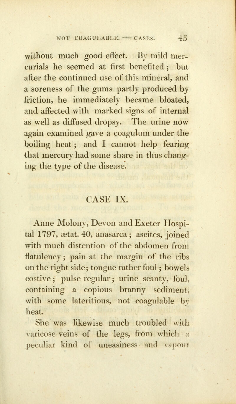 without much good effect. By mild mer- curials he seemed at first benefited; but after the continued use of this mineral, and a soreness of the gums partly produced by friction, he immediately became bloated, and affected with marked signs of internal as well as diffused dropsy. The urine now again examined gave a coagulum under the boiling heat; and I cannot help fearing that mercury had some share in thus chang- ing the type of the disease. CASE IX. Anne Molony, Devon and Exeter Hospi- tal 1797, aetat. 40, anasarca; ascites, joined with much distention of the abdomen from flatulency; pain at the margin of the ribs on the right side; tongue rather foul; bowels costive; pulse regular; urine scanty, fouL containing a copious branny sediment, with some lateritious, not coagulable by heat. She was likewise much troubled with varicose veins of the legs, from which a peculiar kind of uneasiness and vapour