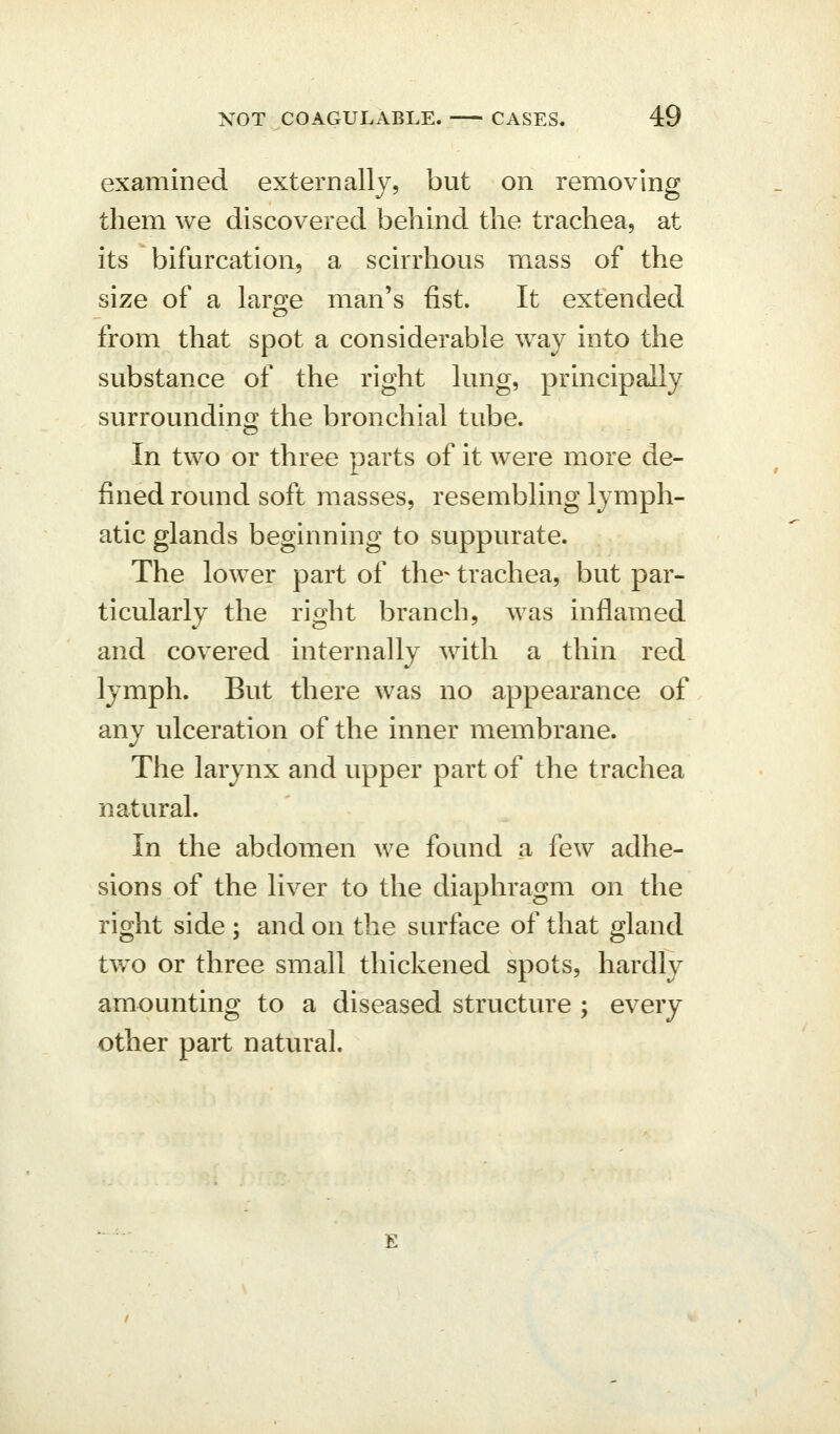 examined externally, but on removing them we discovered behind the trachea, at its bifurcation, a scirrhous mass of the size of a large man's fist. It extended from that spot a considerable way into the substance of the right lung, principally surrounding the bronchial tube. In two or three parts of it were more de- fined round soft masses, resembling lymph- atic glands beginning to suppurate. The lower part of the- trachea, but par- ticularly the right branch, was inflamed and covered internally with a thin red lymph. But there was no appearance of any ulceration of the inner membrane. The larynx and upper part of the trachea natural. In the abdomen we found a few adhe- sions of the liver to the diaphragm on the right side ; and on the surface of that gland two or three small thickened spots, hardly amounting to a diseased structure ; every other part natural.