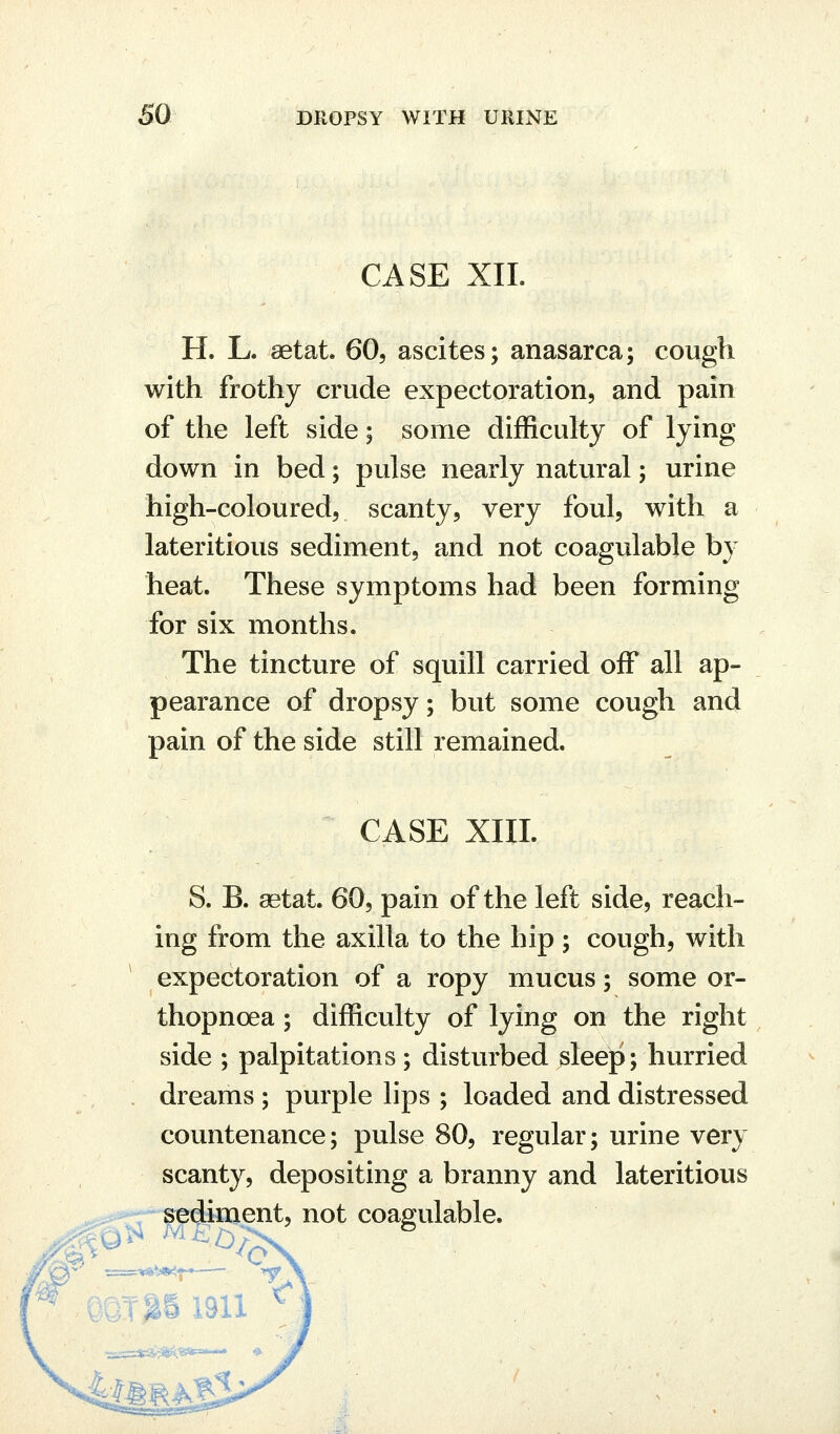 CASE XIL H. L. setat 60, ascites; anasarca; cough with frothy crude expectoration, and pain of the left side; some difficulty of lying down in bed; pulse nearly natural; urine high-coloured, scanty, very foul, with a lateritious sediment, and not coagulable by heat. These symptoms had been forming for six months. The tincture of squill carried off all ap- pearance of dropsy; but some cough and pain of the side still remained. CASE XIII. S. B. aetat. 60, pain of the left side, reach- ing from the axilla to the hip ; cough, with expectoration of a ropy mucus; some or- thopnoea; difficulty of lying on the right side ; palpitations; disturbed sleep; hurried dreams ; purple lips ; loaded and distressed countenance; pulse 80, regular; urine very scanty, depositing a branny and lateritious sediment, not coagulable. ^^ ^'- mxm 1911