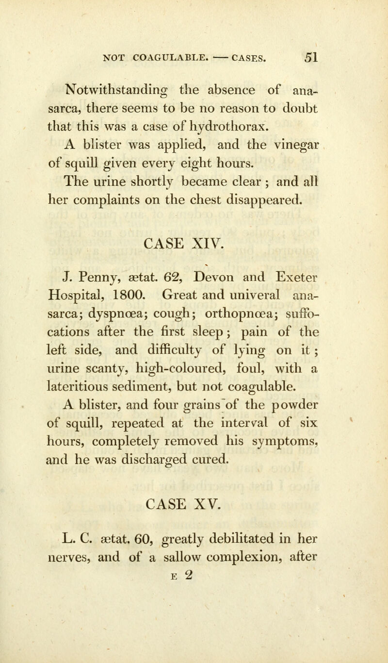 Notwithstanding the absence of ana- sarca, there seems to be no reason to doubt that this was a case of hydrothorax. A bhster was appHed, and the vinegar of squill given every eight hours. The urine shortly became clear ; and all her complaints on the chest disappeared. CASE XIV. J. Penny, aetat. 62, Devon and Exeter Hospital, 1800. Great and univeral ana- sarca; dyspnoea; cough; orthopnoea; suffo- cations after the first sleep; pain of the left side, and difficulty of lying on it; urine scanty, high-coloured, foul, with a lateritious sediment, but not coagulable. A blister, and four grainsof the powder of squill, repeated at the interval of six hours, completely removed his symptoms, and he was discharged cured. CASE XV. L. C. aetat. 60, greatly debilitated in her nerves, and of a sallow complexion, after E 2