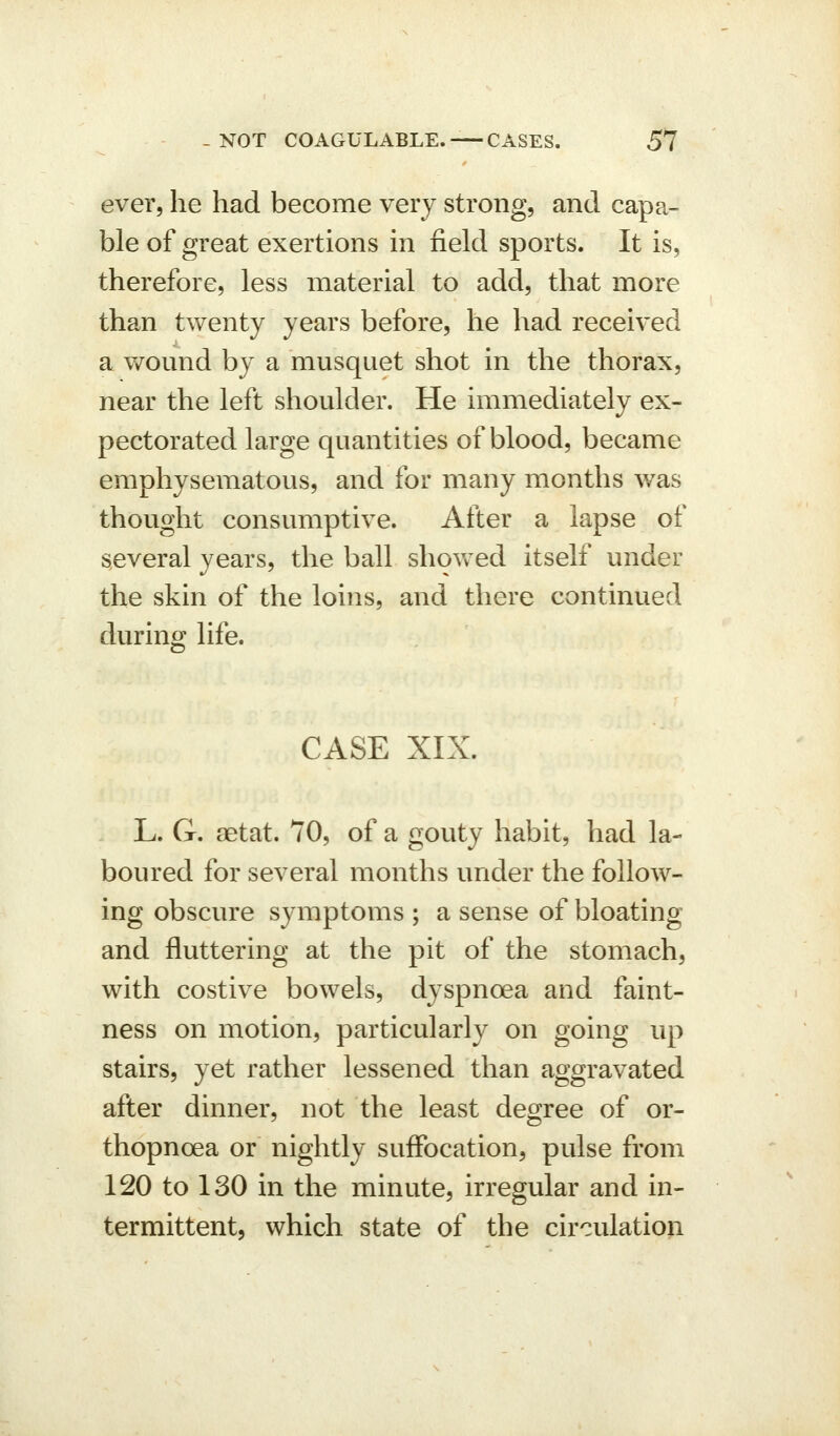 ever, he had become very strong, and capa- ble of great exertions in field sports. It is, therefore, less material to add, that more than twenty years before, he had received a wound by a musquet shot in the thorax, near the left shoulder. He immediately ex- pectorated large quantities of blood, became emphysematous, and for many months was thought consumptive. After a lapse of several years, the ball shovv ed itself under the skin of the loins, and there continued during life. CASE XIX. L. G. aetat. 70, of a gouty habit, had la- boured for several months under the follow- ing obscure symptoms ; a sense of bloating and fluttering at the pit of the stomach, with costive bowels, dyspnoea and faint- ness on motion, particularly on going up stairs, yet rather lessened than aggravated after dinner, not the least degree of or- thopnoea or nightly suffocation, pulse from 120 to 130 in the minute, irregular and in- termittent, which state of the circulation