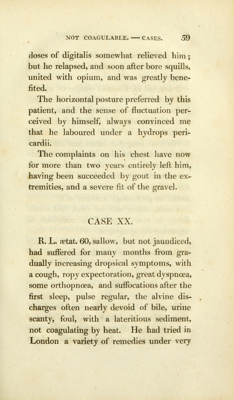 doses of digitalis somewhat relieved him; but he relapsed, and soon after bore squills, united with opium, and was greatly bene- fited. The horizontal posture preferred by this patient, and the sense of fluctuation per- ceived by himself, always convinced me that he laboured under a hydrops peri- cardii. The complaints on his chest have now for more than two years entirely left him, having been succeeded by gout in the ex- tremities, and a severe fit of the gravel. CASE XX. R. L. aetat, 60, sallow, but not jaundiced, had suffered for many months from gra- dually increasing dropsical symptoms, with a cough, ropy expectoration, great dyspnoea, some orthopnoea, and suffocations after the first sleep, pulse regular, the alvine dis- charges often nearly devoid of bile, urine scanty, foul, with a lateritious sediment, not coagulating by heat. He had tried in London a variety of remedies under very