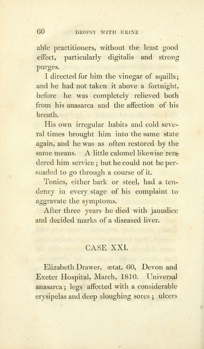 able practitioners, without the least good effect, particularly digitalis and strong purges. 1 directed for him the vinegar of squills; and he had not taken it above a fortnight, before he was completely relieved both from his anasarca and the affection of his breath. His own irregular habits and cold seve- ral times brought him into the same state again, and he was as often restored by the same means. A little calomel likewise ren- dered him service; but he could not be per- suaded to go through a course of it. Tonics, either bark or steel, had a ten- dency in every stage of his complaint to aggravate the symptoms. After three years he died with jaundice and decided marks of a diseased liver. €ASE XXI. Elizabeth Drawer, aetat. 60, Devon and Exeter Hospital, March, 1810. Universal anasarca; legs affected with a considerable erysipelas and deep sloughing sores; ulcers