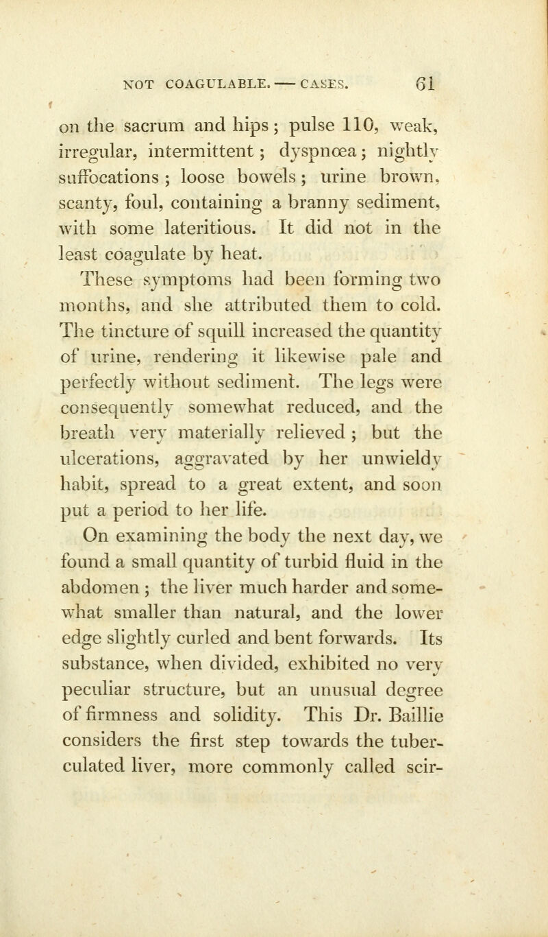 on the sacrum and hips; pulse 110, weak, irregular, intermittent; dyspnoea; nightly siifFocations ; loose bowels; urine brown, scanty, foul, containing a branny sediment, with some lateritious. It did not in the least coagulate by heat. These symptoms had been forming two months, and she attributed them to cold. The tincture of squill increased the quantity of urine, rendering it likewise pale and perfectly without sediment. The legs were consequently somewhat reduced, and the breath very materially relieved; but the ulcerations, aggravated l^y her unwieldy habit, spread to a great extent, and soon put a period to her life. On examining the body the next day, we found a small quantity of turbid fluid in the abdomen ; the liver much harder and some- what smaller than natural, and the lower edge slightly curled and bent forwards. Its substance, when divided, exhibited no very peculiar structure, but an unusual degree of firmness and solidity. This Dr. Baillie considers the first step towards the tuber- culated liver, more commonly called scir-