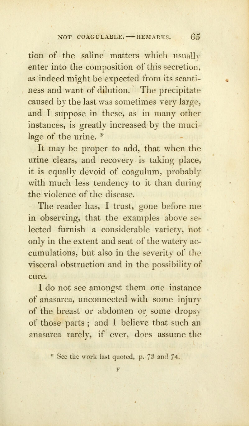 tion of the saline matters which usually enter into the composition of this secretion, as indeed might be expected from its scanti- ness and want of dilution. The precipitate caused by the last was sometimes very large, and I suppose in these, as in many other instances, is greatly increased by the muci- lage of the urine. ^' It may be proper to add, that when the urine clears, and recovery is taking place, it is equally devoid of coagulum, probably with much less tendency to it than during the violence of the disease. The reader has, I trust, gone before me in observing, that the examples above se- lected furnish a considerable variety, not only in the extent and seat of the watery ac- cumulations, but also in the severitv of the visceral obstruction and in the possibility of cure. I do not see amongst them one instance of anasarca, unconnected with some injury of the breast or abdomen or some dropsy of those parts ; and I believe that such an anasarca rarely, if ever, does assume the *' See the work last quoted, p. 73 and 74. F