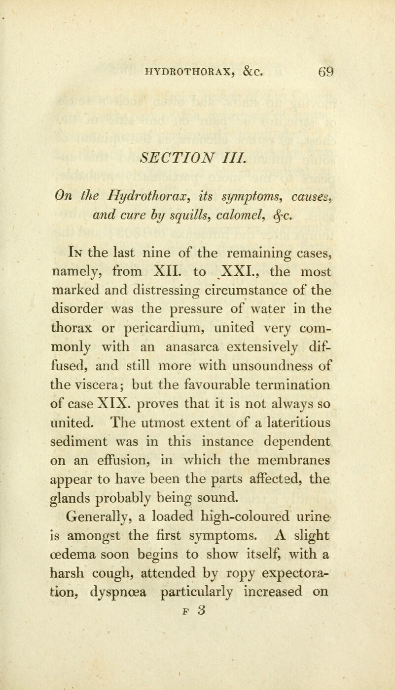 SECTION IIL On the Hydrothorax^ its symptoms^ causes^ and cure by squills, calomel, <^^c. In the last nine of the remaining cases, namely, from XII. to XXL, the most marked and distressing circumstance of the disorder was the pressure of water in the thorax or pericardium, united very com- monly with an anasarca extensively dif- fused, and still more with unsoundness of the viscera; but the favourable termination of case XIX. proves that it is not always so united. The utmost extent of a lateritious sediment was in this instance dependent on an effusion, in which the membranes appear to have been the parts affected, the glands probably being sound. Generallv, a loaded hisih-coloured urine is amongst the first symptoms. A slight oedema soon begins to show itself, with a harsh cough, attended by ropy expectora- tion, dyspnoea particularly increased on P 3