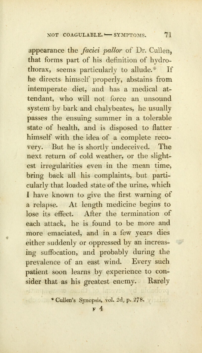 appearance the faciei pallor of Dr. CuUen, that forms part of his definition of hydro- thorax, seems particularly to allude.* If he directs himself properly, abstains from, intemperate diet, and has a medical at- tendant, who will not force an unsound system by bark and chalybeates, he usually passes the ensuing summer in a tolerable state of health, and is disposed to flatter himself with the idea of a complete reco- very. But he is shortly undeceived. The next return of cold weather, or the slight- est irregularities even in the mean time, bring back all his complaints, but parti- cularly that loaded state of the urine, which I have known to give the first warning of a relapse. At length medicine begins to lose its effect. After the termination of each attack, he is found to be more and more emaciated, and in a few years dies either suddenly or oppressed by an increas- ing suffocation, and probably during the prevalence of an east wind. Every such patient soon learns by experience to con- sider that as his greatest enemy. Rarely * CuUen's Synopsis, vol. 2d, p. 278.