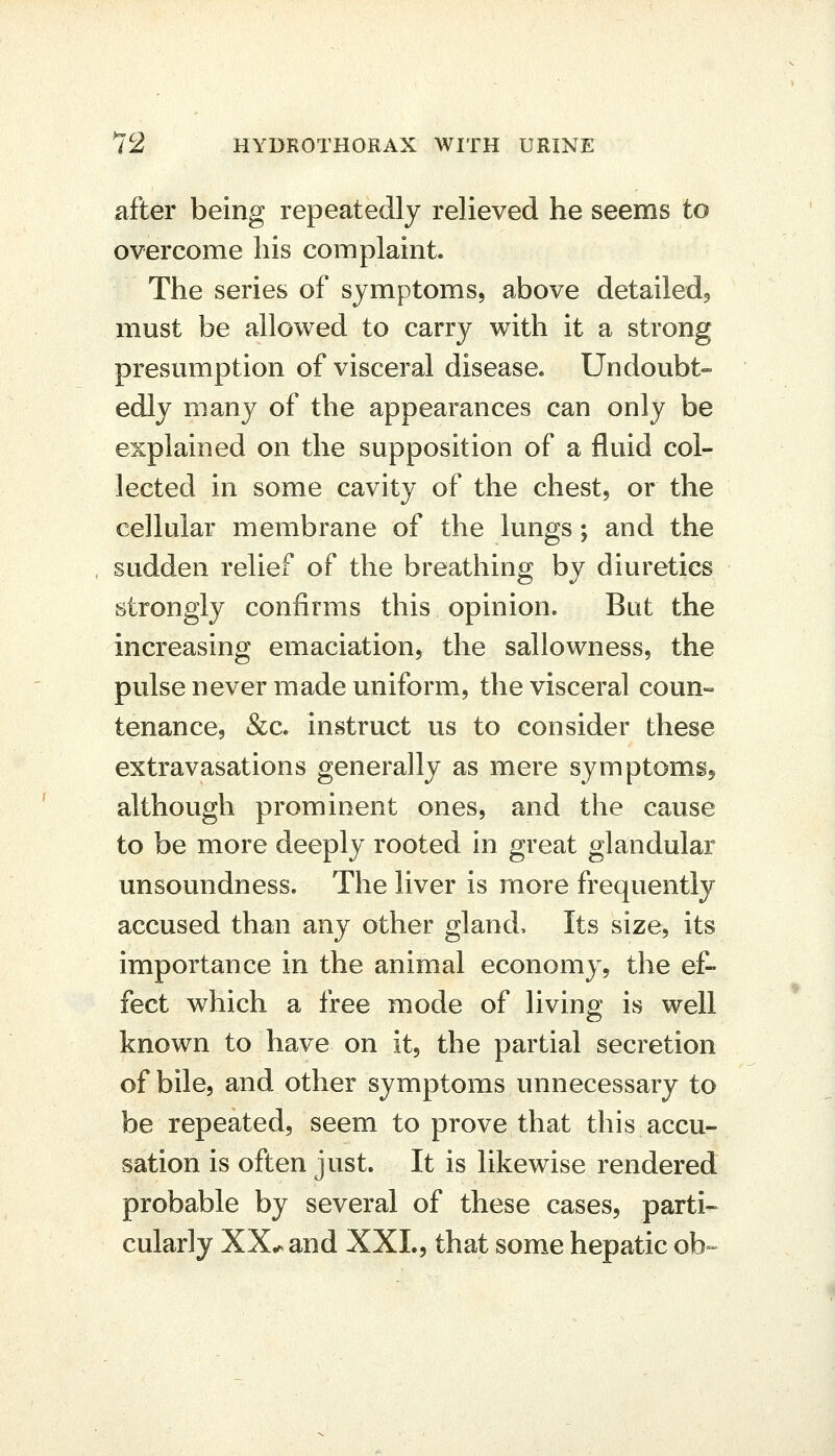 after being repeatedly relieved he seems to overcome his complaint. The series of symptoms, above detailed^ must be allowed to carry with it a strong presumption of visceral disease. Undoubt- edly many of the appearances can only be explained on the supposition of a fluid col- lected in some cavity of the chest, or the cellular membrane of the lungs; and the sudden relief of the breathing by diuretics strongly confirms this opinion. But the increasing emaciation, the sallowness, the pulse never made uniform, the visceral coun- tenance, &c. instruct us to consider these extravasations generally as mere symptoms^ although prominent ones, and the cause to be more deeply rooted in great glandular unsoundness. The liver is more frequently accused than any other gland. Its size, its importance in the animal economy, the ef- fect which a free mode of living is well known to have on it, the partial secretion of bile, and other symptoms unnecessary to be repeated, seem to prove that this accu- sation is often just. It is likewise rendered probable by several of these cases, parti- cularly XX^and XXL, that some hepatic ob--