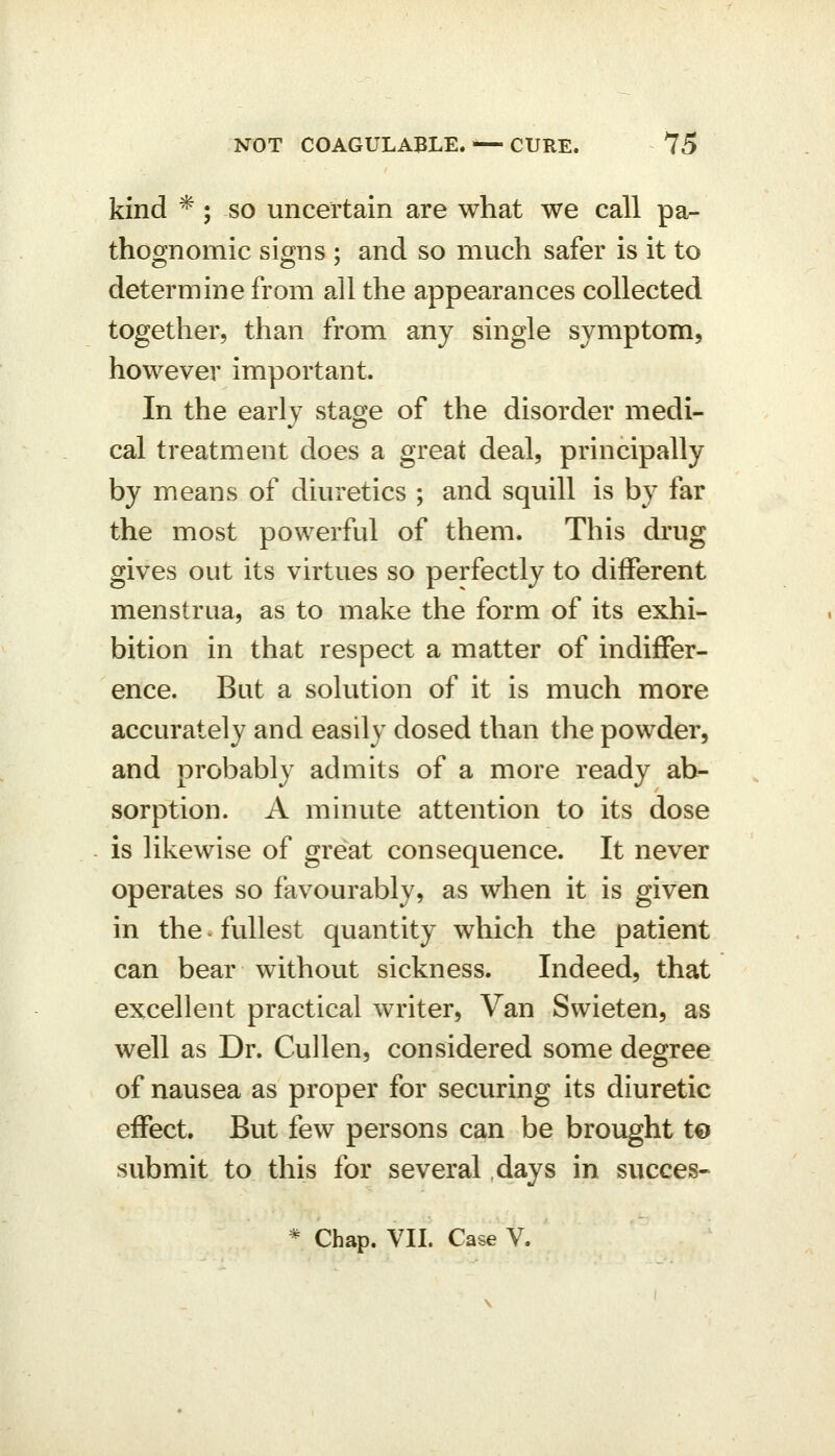 kind * ; so uncertain are what we call pa- thoOTomic signs ; and so much safer is it to determine from all the appearances collected together, than from any single symptom, however important. In the early stage of the disorder medi- cal treatment does a great deal, principally by means of diuretics ; and squill is by far the most powerful of them. This drug gives out its virtues so perfectly to different menstrua, as to make the form of its exhi- bition in that respect a matter of indiffer- ence. But a solution of it is much more accurately and easily dosed than the powder, and probably admits of a more ready ab- sorption. A minute attention to its dose is likewise of great consequence. It never operates so favourably, as when it is given in the • fullest quantity which the patient can bear without sickness. Indeed, that excellent practical writer, Van Swieten, as well as Dr. Cullen, considered some degree of nausea as proper for securing its diuretic effect. But few persons can be brought t€) submit to this for several days in succes- * Chap. VII. Case V.