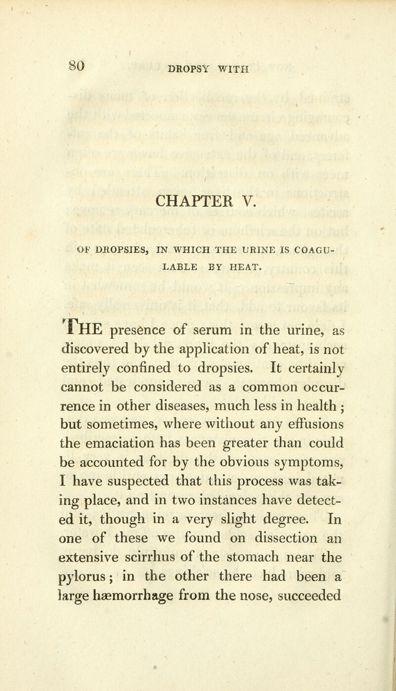 DROPSY WITH CHAPTER V. OF DHOPSIES, IN WHICH THE URINE IS COAGU- LABLE BY HEAT. 1 HE presence of serum in the urine, as discovered by the apphcation of heat, is not entirely confined to dropsies. It certainly cannot be considered as a common occur- rence in other diseases, much less in health ; but sometimes, where without any effusions the emaciation has been greater than could be accounted for by the obvious symptoms, I have suspected that this process was tak- ing place, and in two instances have detect- ed it, though in a very slight degree. In one of these we found on dissection an extensive scirrhus of the stomach near the pylorus; in the other there had been a large haemorrhage from the nose, succeeded