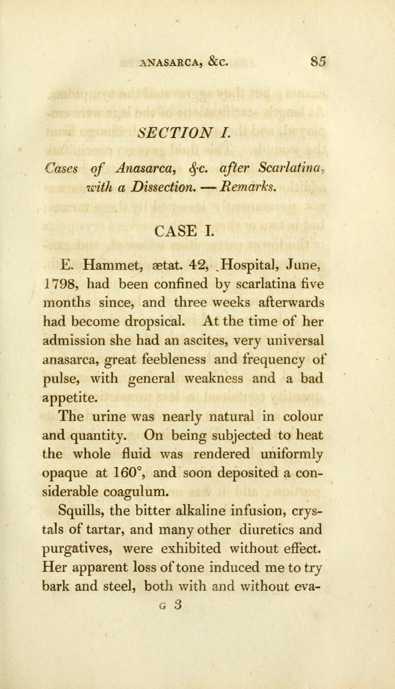 SECTION I. Cases of Anasarca^ ^-c. after Scarlatina^ with a Dissection* — Remarks, CASE I. E. Hammet, astat. 42, ^Hospital, June, 1798, had been confined by scarlatina five months since, and three weeks afterwards had become dropsical. At the time of her admission she had an ascites, very universal anasarca, great feebleness and frequency of pulse, with general weakness and a bad appetite. The urine was nearly natural in colour and quantity. On being subjected to heat the whole fluid was rendered uniformly opaque at 160°, and soon deposited a con- siderable coagulum. Squills, the bitter alkaline infusion, crys- tals of tartar, and many other diuretics and purgatives, were exhibited without effect. Her apparent loss of tone induced me to try bark and steel, both with and v/ithout eva-