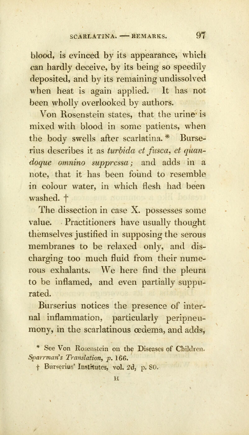 blood, is evinced by its appearance^ which can hardly deceive, by its being so speedily deposited, and by its remaining undissolved when heat is again applied. It has not been wholly overlooked by authors. Von Rosenstein states, that the urine* is mixed with blood in some patients, when the body swells after scarlatina. * Burse- rius describes it as turbida et fusca^ et quart- doque omnino suppressa; and adds in a note, that it has been found to resemble in colour water, in which flesh had been washed, f The dissection in case X. possesses some value. Practitioners have usually thought themselves justified in supposing the serous membranes to be relaxed only, and dis- chargino; too much fluid from their nume- rous exhalants. We here find the pleura to be inflamed, and even partially suppu- rated. Burserius notices the presence of inter- nal inflammation, particularly peripneu- mony, in the scarlatinous oedema, and adds, * See Von Rosenstein on the Diseases of Children- Sparrman^s Translation, p, 166. t Bur?erius' Institutes, vol. 2d, p. SO, H