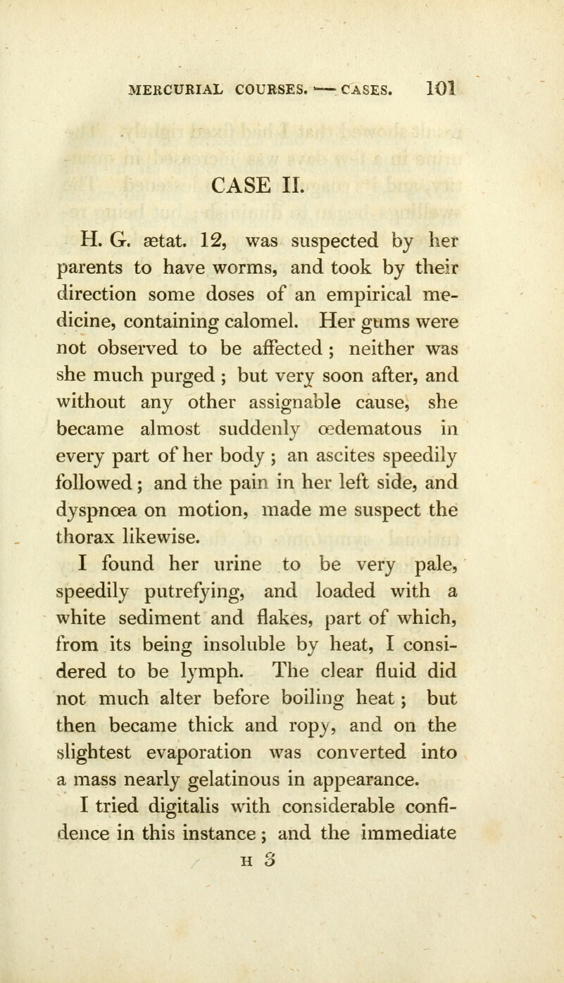 CASE 11. H. G. aetat. 12, was suspected by her parents to have worms, and took by their direction some doses of an empirical me- dicine, containing calomel. Her gums were not observed to be affected; neither was she much purged ; but very soon after, and without any other assignable cause, she became almost suddenly oedematous in every part of her body ; an ascites speedily followed; and the pain in her left side, and dyspnoea on motion, made me suspect the thorax likewise. I found her urine to be very pale, speedily putrefying, and loaded with a white sediment and flakes, part of which, from its being insoluble by heat, I consi- dered to be lymph. The clear fluid did not much alter before boiling heat; but then became thick and rop}', and on the slightest evaporation was converted into a mass nearly gelatinous in appearance. I tried digitalis with considerable confi- dence in this instance; and the immediate