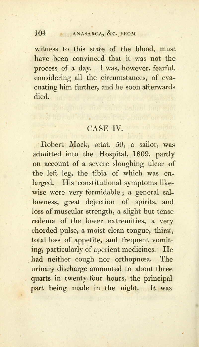 witness to this state of the blood, must have been convinced that it was not the process of a day, I was, however, fearful, considering all the circumstances, of eva- cuating him further, and he soon afterwards died. CASE IV. llobert Mock, setat. 50, a sailor, was admitted into the Hospital, 1809, partly on account of a severe sloughing ulcer of the left leg, the tibia of which was en- larged. His constitutional symptoms like- wise were very formidable; a general sal- lowness, great dejection of spirits, and loss of muscular strength, a slight but tense oedema of the lower extremities, a very chorded pulse, a moist clean tongue, thirst, total loss of appetite, and frequent vomit- ing, particularly of aperient medicines. He had neither cough nor orthopnoea. The urinary discharge amounted to about three quarts in twenty-four hours, the principal part being inade in the night. It was