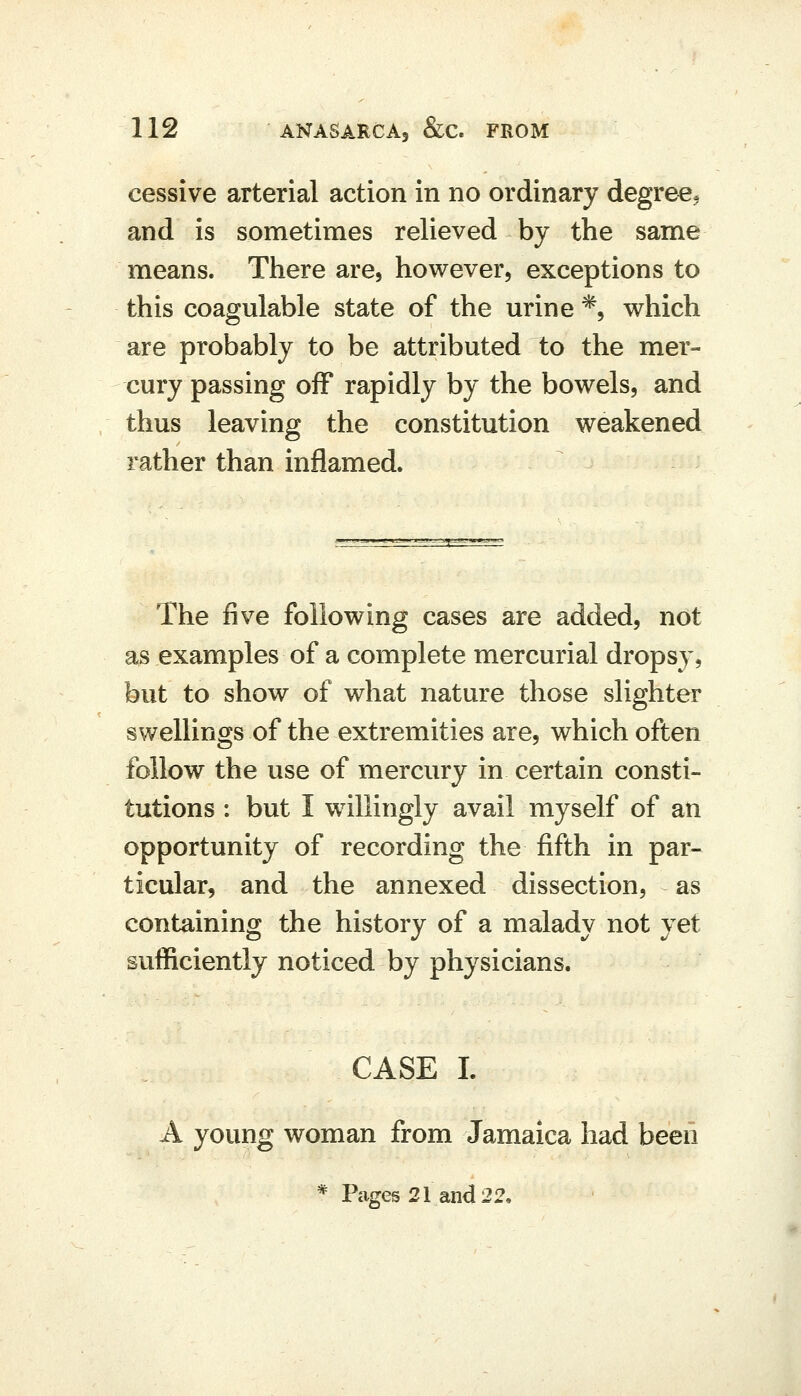 cessive arterial action in no ordinary degree, and is sometimes relieved by the same means. There are, however, exceptions to this coagulable state of the urine *, which are probably to be attributed to the mer- cury passing off rapidly by the bowels, and thus leaving the constitution weakened rather than inflamed. The five following cases are added, not as examples of a complete mercurial dropsy, but to show of what nature those slighter swellings of the extremities are, which often follow the use of mercury in certain consti- tutions : but I willingly avail myself of an opportunity of recording the fifth in par- ticular, and the annexed dissection, as containing the history of a malady not yet sufficiently noticed by physicians. CASE I. A young woman from Jamaica had beeii * Pcages 21 and 22,