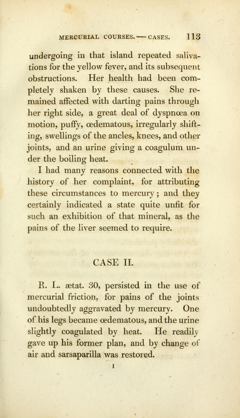 undergoing in that island repeated saliva- tions for the yellow fever, and its subsequent obstructions. Her health had been com- pletely shaken by these causes. She re- mained affected with darting pains through her right side, a great deal of dyspnoea on motion, puify, oedematous, irregularly shift- ing, swellings of the ancles, knees, and other joints, and an urine giving a coagulum un- der the boiling heat. I had many reasons connected with the history of her complaint, for attributing these circumstances to mercury; and they certainly indicated a state quite unfit for such an exhibition of that mineral, as the pains of the liver seemed to require. CASE IL R. L. aetat. 30, persisted in the use of mercurial friction, for pains of the joints undoubtedly aggravated by mercury. One of his legs became oedematous, and the urine slightly coagulated by heat. He readily gave up his former plan, and by change of air and sarsaparilla was restored.