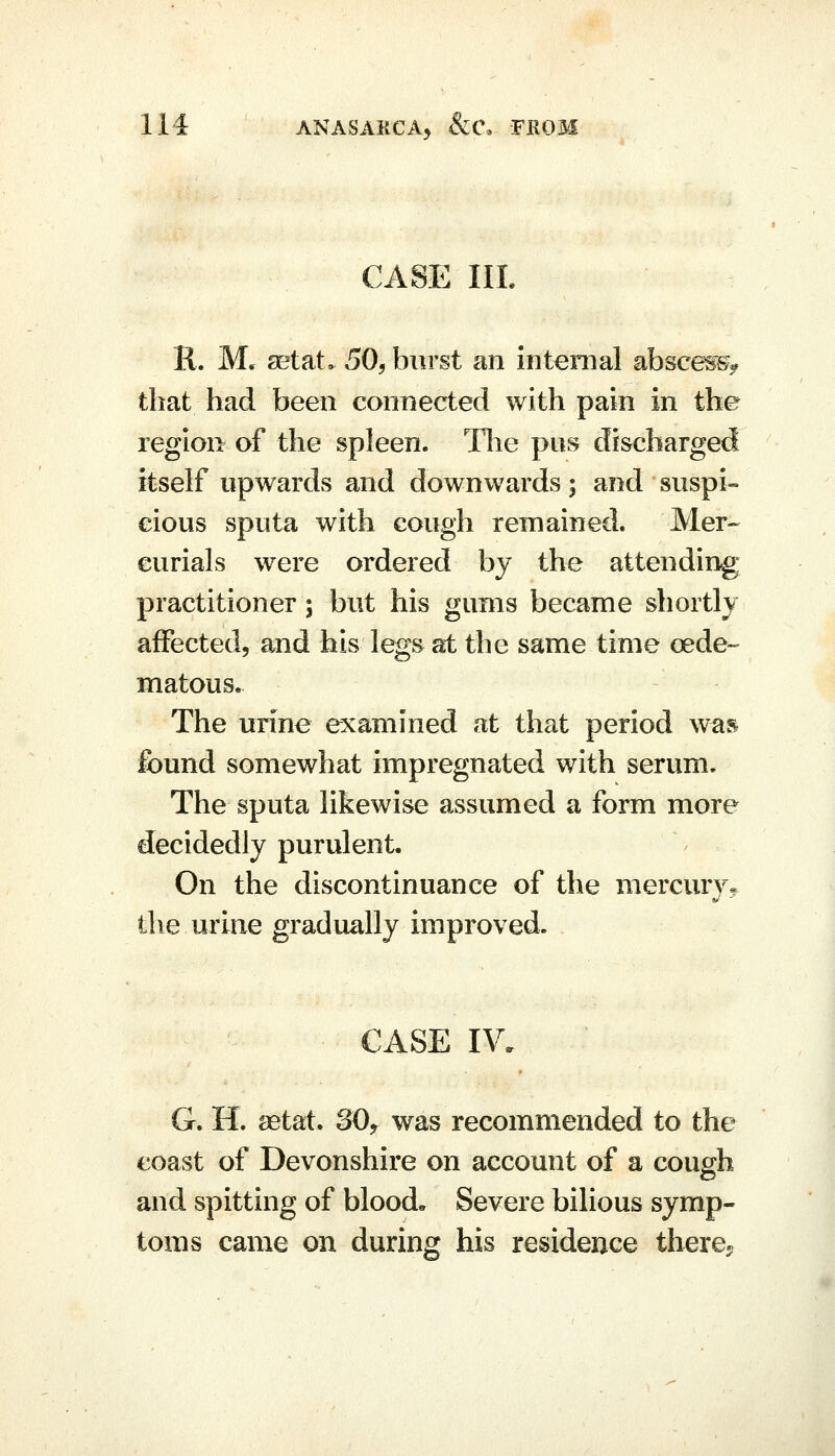 CASE IIL R. M. setat. 50, burst an internal absces^^^ that had been connected with pain in the region of the spleen. The pus discharged itself upwards and downwards; and suspi- cious sputa with cough remained. Mer- curials were ordered by the attending practitioner; but his gums became shortly affected, and his legs at the same time cede- matous. The urine examined at that period was found somewhat impregnated with serum. The sputa likewise assumed a form more decidedly purulent. On the discontinuance of the mercury* the urine gradually improved. CASE IV. G. H. aetat. 30,^ was recommended to the coast of Devonshire on account of a cough and spitting of blood. Severe bilious symp- toms came on during his residence tbere^