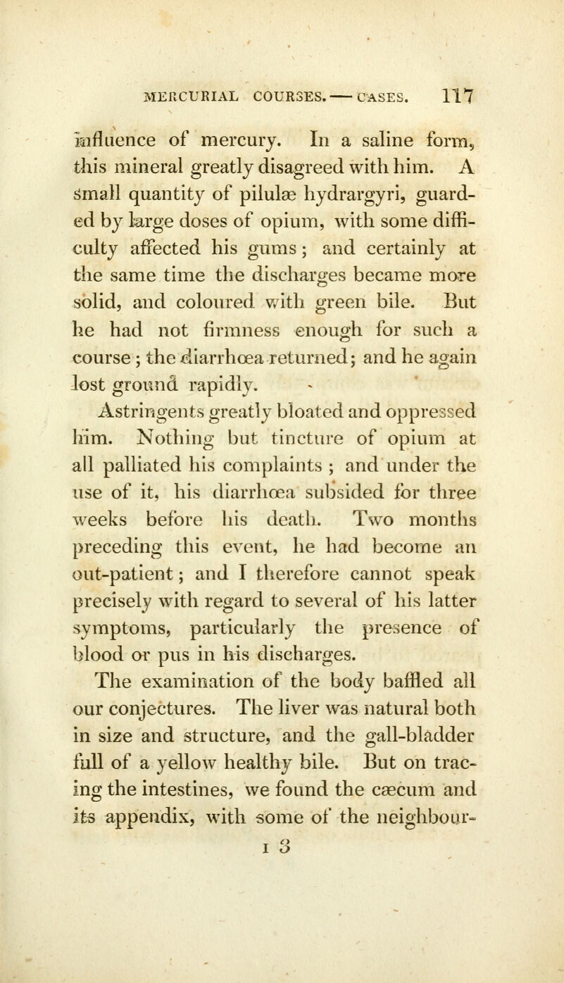 iaifluence of mercury. In a saline form^ this mineral greatly disagreed with him. A ^mall quantity of piiulse hydrargyri, guard- ed by large doses of opium, with some diffi- culty affected his gums; and certainly at the same time the discharges became more solid, and coloured with green bile. But he had not firmness enough for such a course; the diarrhoea returned; and he again lost ground rapidly. Astringents greatly bloated and oppressed him. Nothing but tincture of opium at all palliated his complaints ; and under the use of it, his diarrhoea subsided for three weeks before his death. Two months preceding this event, he had become an out-patient; and I therefore cannot speak precisely with regard to several of his latter symptoms, particularly the presence of blood or pus in his discharges. The examination of the body baffled all our conjectures. The liver was natural both in size and structure, and the gall-bladder full of a yellow healthy bile. But on trac- ing the intestines, we found the caecum and its appendix, with some of the neighbour-