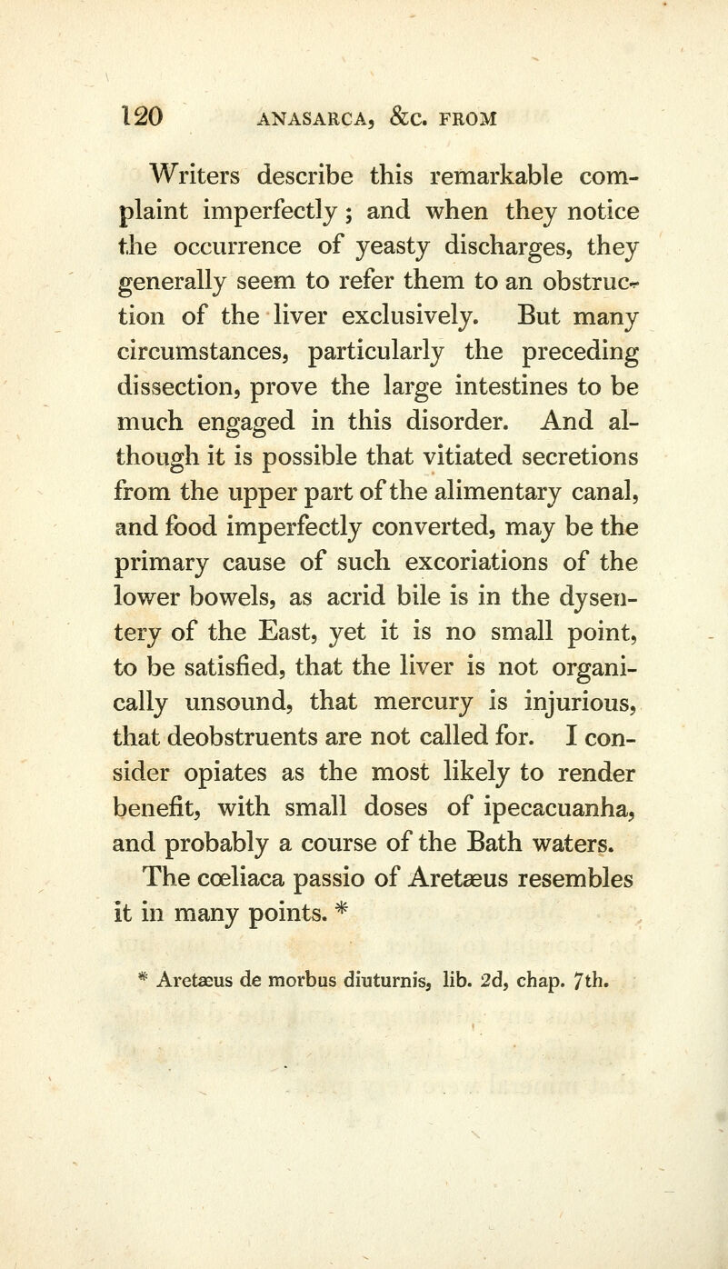 Writers describe this remarkable com- plaint imperfectly; and when they notice the occurrence of yeasty discharges, they generally seem to refer them to an obstruct tion of the liver exclusively. But many circumstances, particularly the preceding dissection, prove the large intestines to be much engaged in this disorder. And al- though it is possible that vitiated secretions from the upper part of the alimentary canal, and food imperfectly converted, may be the primary cause of such excoriations of the lower bowels, as acrid bile is in the dysen- tery of the East, yet it is no small point, to be satisfied, that the liver is not organi- cally unsound, that mercury is injurious, that deobstruents are not called for. I con- sider opiates as the most likely to render benefit, with small doses of ipecacuanha, and probably a course of the Bath waters. The coeliaca passio of Aretaeus resembles it in many points. * * Aretaeus de morbus diuturnis, lib. 2d5 chap. 7th.