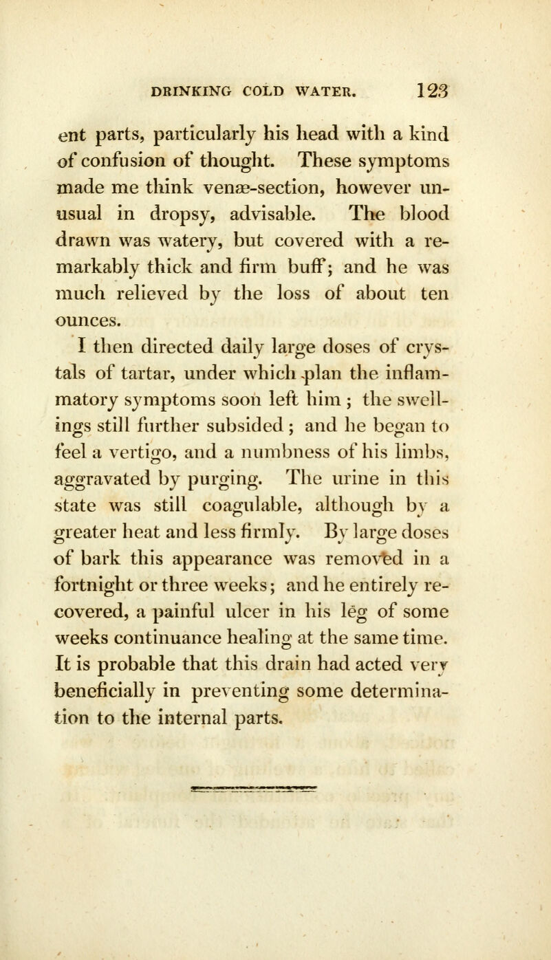 ent parts, particularly his head with a kind of confusion of thought. These symptoms made me think venae-section, however un- usual in dropsy, advisable. The blood drawn was watery, but covered with a re- markably thick and firm buff; and he was much relieved by the loss of about ten ounces. I then directed daily large doses of crys- tals of tartar, under which .plan the inflam- matory symptoms soon left him ; the swell- ing's still further subsided ; and he be^an to feel a vertigo, and a numbness of his limbs, aggravated by purging. The urine in this state was still coagulable, although by a greater heat and less firmly. By large doses of bark this appearance was remo^^d in a fortnight or three weeks; and he entirely re- covered, a painful ulcer in his leg of some weeks continuance healing at the same time. It is probable that this drain had acted very beneficially in preventing some determina- tion to the internal parts.