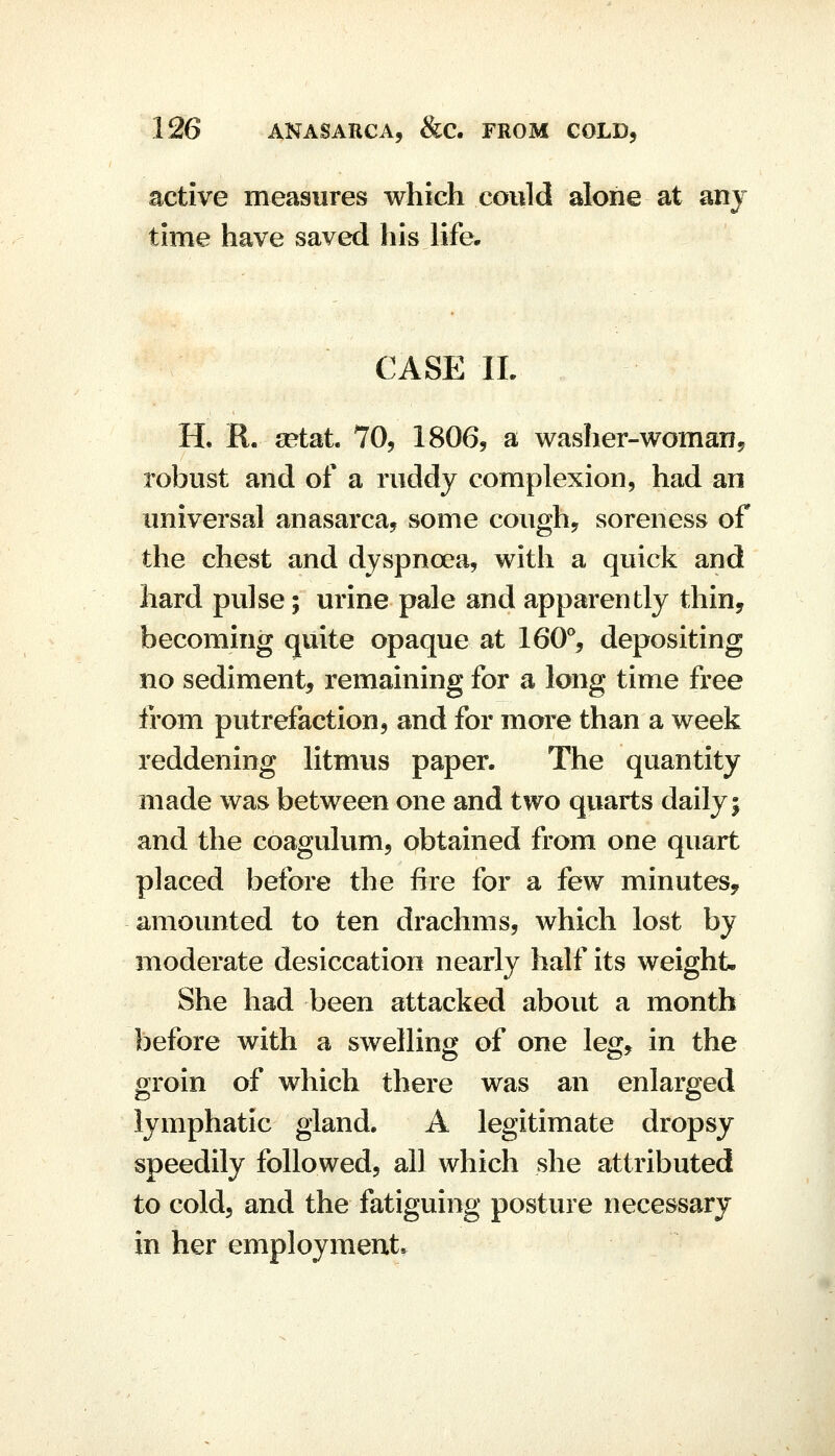 active measures which could alone at anj time have saved his life. CASE IL H. R. setat 70, 1806, a washer-woman, robust and of a ruddy complexion, had an universal anasarca, some cough, soreness of the chest and dyspnoea, with a quick and hard pulse; urine pale and apparently thin, becoming quite opaque at 160% depositing no sediment, remaining for a long time free from putrefaction, and for more than a week reddening litmus paper. The quantity made was between one and two quarts daily 5 and the coagulum, obtained from one quart placed before the fire for a few minutes, amounted to ten drachms, which lost by moderate desiccation nearly half its weight. She had been attacked about a month before with a swelling of one leg, in the groin of which there was an enlarged lymphatic gland. A legitimate dropsy speedily followed, all which she attributed to cold, and the fatiguing posture necessary in her employment.