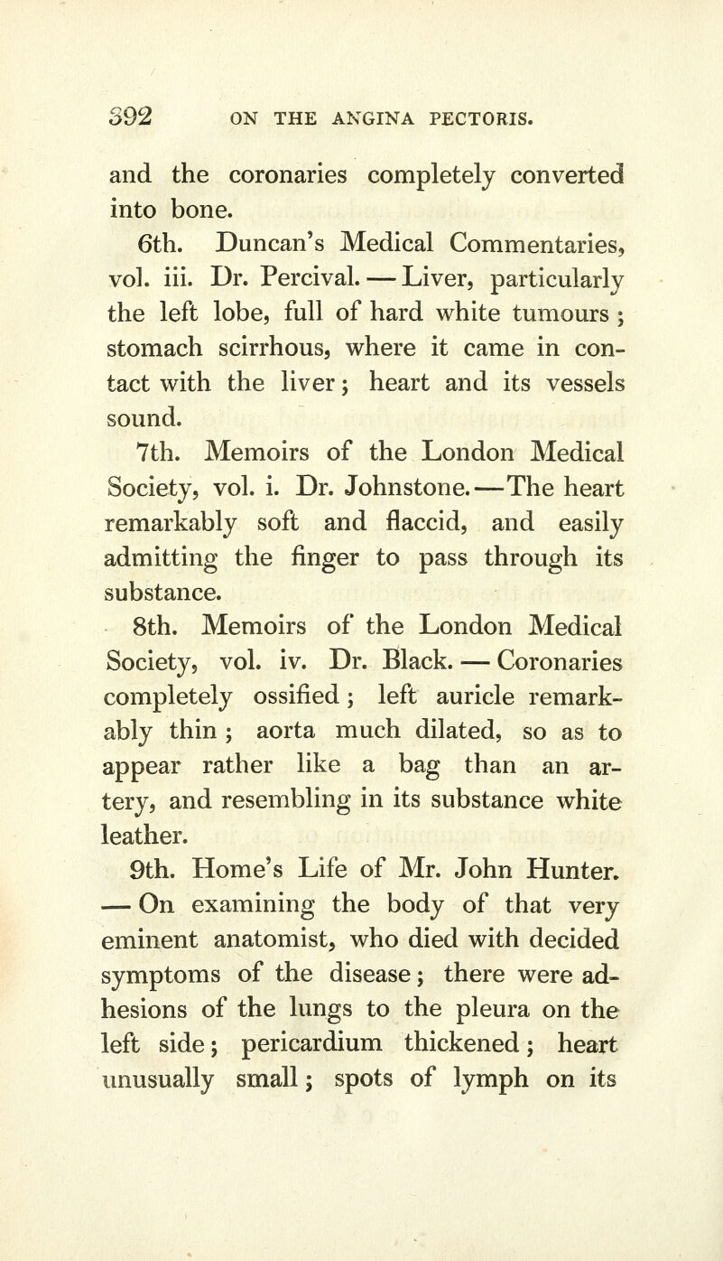 and the coronaries completely converted into bone. 6th. Duncan's Medical Commentaries, vol. iii. Dr. Percival. — Liver, particularly the left lobe, full of hard white tumours ; stomach scirrhous, where it came in con- tact with the liver; heart and its vessels sound. 7th. Memoirs of the London Medical Society, vol. i. Dr. Johnstone.—The heart remarkably soft and flaccid, and easily admitting the finger to pass through its substance. 8th. Memoirs of the London Medical Society, vol. iv. Dr. Black. — Coronaries completely ossified; left auricle remark- ably thin ; aorta much dilated, so as to appear rather like a bag than an ar- tery, and resembling in its substance white leather. 9th. Home's Life of Mr. John Hunter. — On examining the body of that very eminent anatomist, who died with decided symptoms of the disease; there were ad- hesions of the lungs to the pleura on the left side; pericardium thickened; heart unusually small; spots of lymph on its