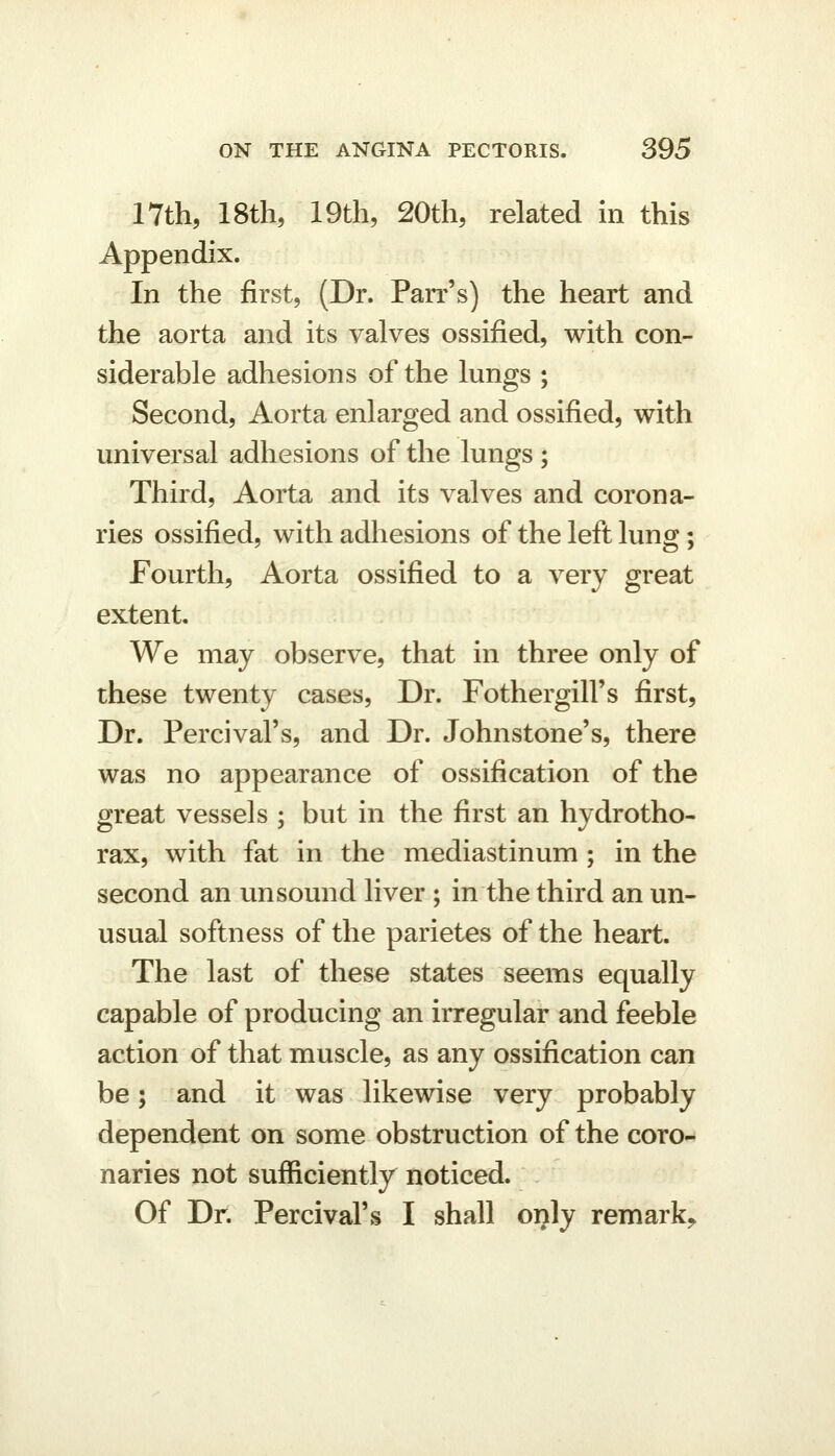17th, 18th, 19th, 20th, related in this Appendix. In the first, (Dr. Parr's) the heart and the aorta and its valves ossified, with con- siderable adhesions of the lungs ; Second, Aorta enlarged and ossified, with universal adhesions of the lungs ; Third, Aorta and its valves and corona- ries ossified, with adhesions of the left lung; fourth. Aorta ossified to a very great extent. We may observe, that in three only of these twenty cases, Dr. Fothergill's first, Dr. Percival's, and Dr. Johnstone's, there was no appearance of ossification of the great vessels ; but in the first an hydrotho- rax, with fat in the mediastinum ; in the second an unsound liver ; in the third an un- usual softness of the parietes of the heart. The last of these states seems equally capable of producing an irregular and feeble action of that muscle, as any ossification can be; and it was likewise very probably dependent on some obstruction of the coro- naries not sufficiently noticed. Of Dr. Percival's I shall only remark^