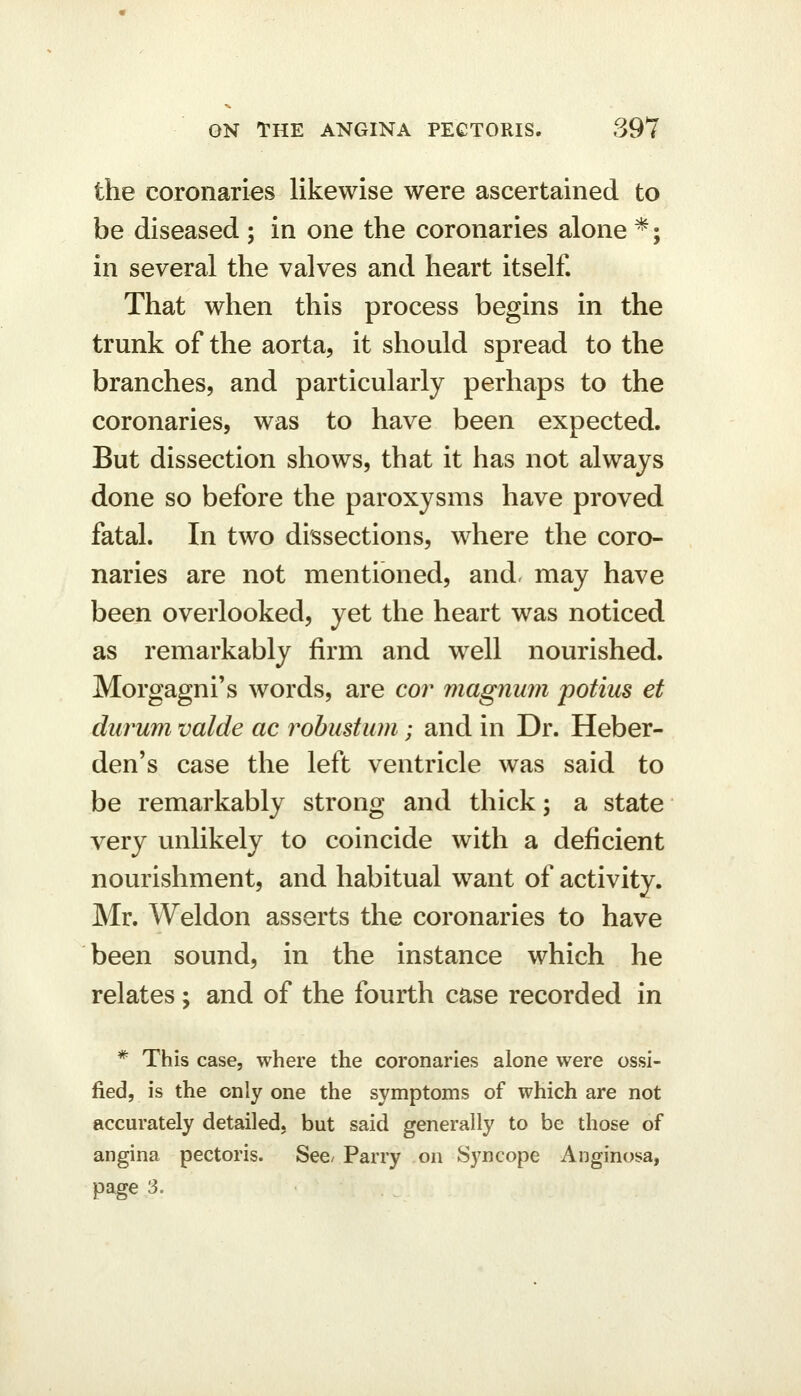 the coronaries likewise were ascertained to be diseased ; in one the coronaries alone *; in several the valves and heart itself. That when this process begins in the trunk of the aorta, it should spread to the branches, and particularly perhaps to the coronaries, was to have been expected. But dissection shows, that it has not always done so before the paroxysms have proved fatal. In two dissections, where the coro- naries are not mentioned, and. may have been overlooked, yet the heart was noticed as remarkably firm and w^ell nourished. Morgagni's words, are cor magnum potius et durum valde ac robustum; and in Dr. Heber- den's case the left ventricle was said to be remarkably strong and thick; a state very unlikely to coincide with a deficient nourishment, and habitual want of activity. Mr. Weldon asserts the coronaries to have been sound, in the instance which he relates; and of the fourth case recorded in * This case, where the coronaries alone were ossi- fied, is the only one the symptoms of which are not accurately detailed, but said generally to be those of angina pectoris. See/ Parry on Syncope Anginosa, page 3.