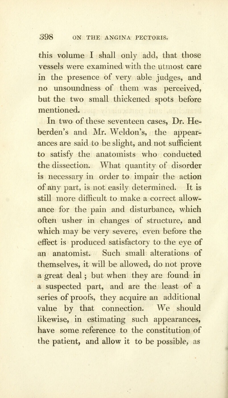 this volume I shall only add, that those vessels were examined with the utmost care in the presence of very able judges, and no unsoundness of them was perceived, but the two small thickened spots before mentioned. In two of these seventeen cases, Dr. He- berden's and Mr. Weldon's, the appear- ances are said to be slight, and not sufficient to satisfy the anatomists who conducted the dissection. What quantity of disorder is necessary in order to impair the action of any part, is not easily determined. It is still more difficult to make a correct allow- ance for the pain and disturbance, which often usher in changes of structure, and which may be very severe, even before the effect is produced satisfactory to the eye of an anatomist. Such small alterations of themselves, it will be allowed, do not prove a great deal; but when they are found in a suspected part, and are the least of a series of proofs, they acquire an additional value by that connection. We should likewise, in estimating such appearances, have some reference to the constitution of the patient, and allow it to be possible, as