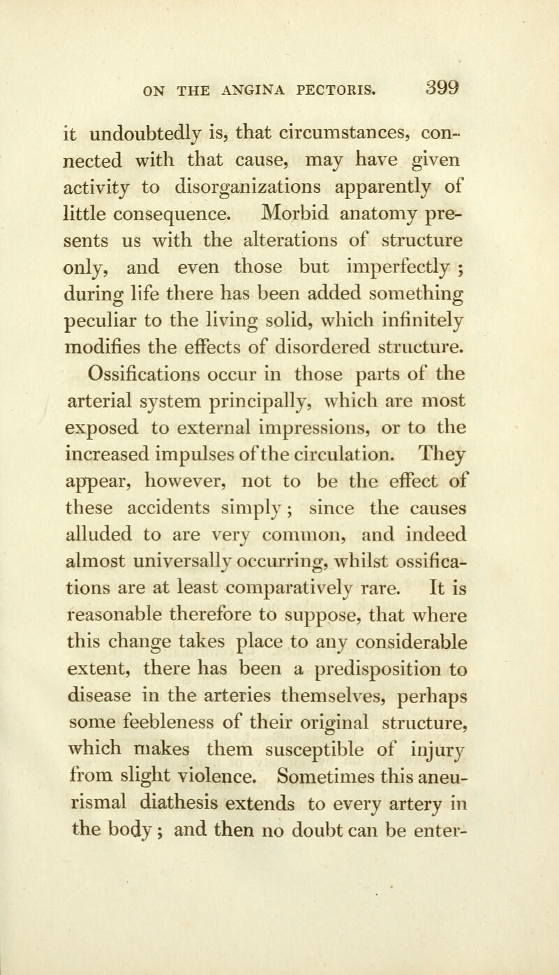 it undoubtedly is, that circumstances, con- nected with that cause, may have given activity to disorganizations apparently of little consequence. Morbid anatomy pre- sents us with the alterations of structure only, and even those but imperfectly ; during life there has been added something peculiar to the living solid, which infinitely modifies the effects of disordered structure. Ossifications occur in those parts of the arterial system principally, which are most exposed to external impressions, or to the increased impulses of the circulation. They appear, however, not to be the effect of these accidents simply; since the causes alluded to are very common, and indeed almost universally occurring, whilst ossifica- tions are at least comparatively rare. It is reasonable therefore to suppose, that where this change takes place to any considerable extent, there has been a predisposition to disease in the arteries themselves, perhaps some feebleness of their original structure, which makes them susceptible of injury from slight violence. Sometimes this aneu- rismal diathesis extends to every artery in the body ; and then no doubt can be enter-
