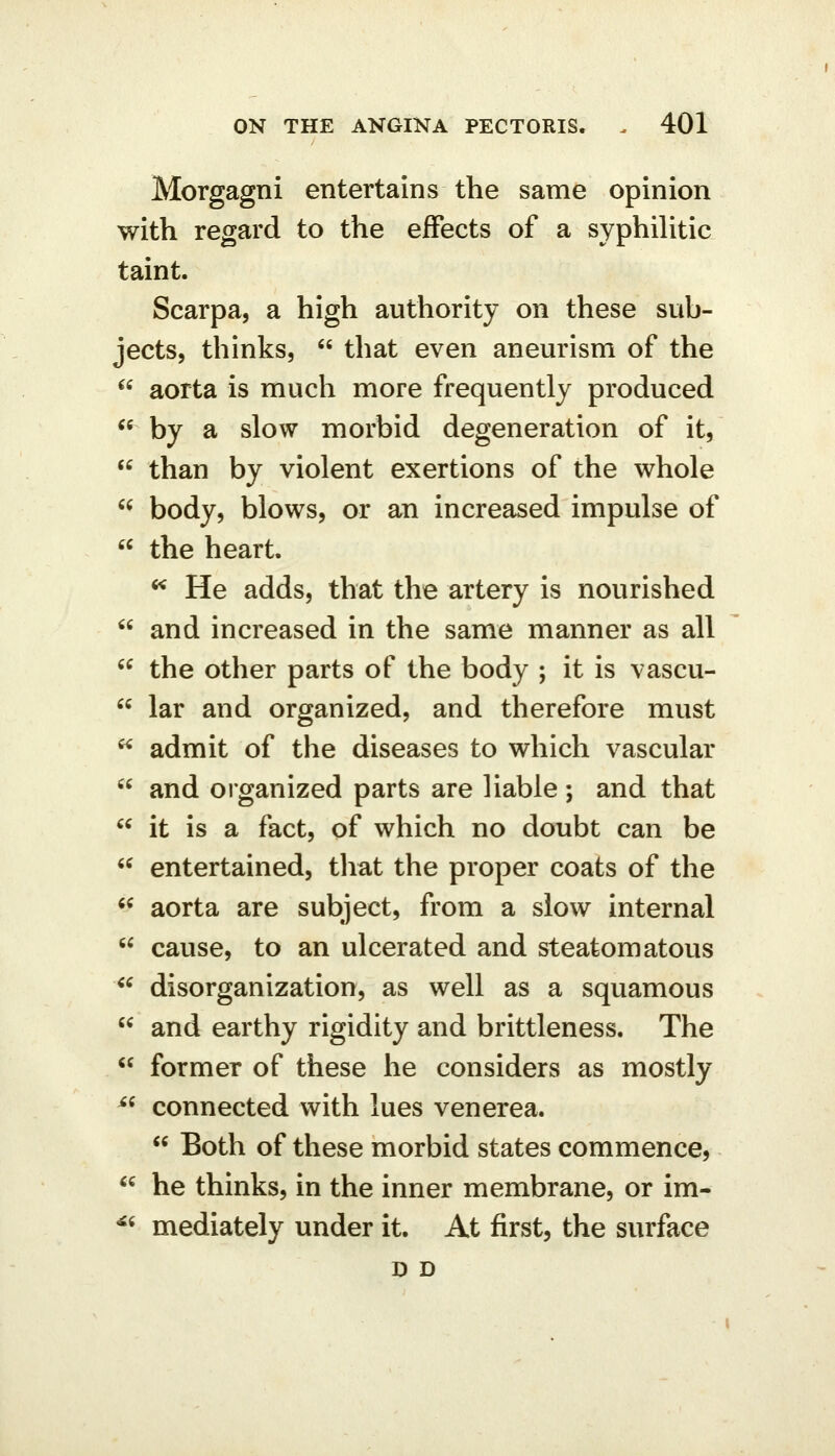 Morgagni entertains the same opinion with regard to the effects of a syphilitic taint. Scarpa, a high authority on these sub- jects, thinks,  that even aneurism of the  aorta is much more frequently produced  by a slow morbid degeneration of it,  than by violent exertions of the whole  body, blows, or an increased impulse of  the heart. ^ He adds, that the artery is nourished  and increased in the same manner as all  the other parts of the body ; it is vascu-  lar and organized, and therefore must  admit of the diseases to which vascular  and organized parts are liable ; and that  it is a fact, of which no doubt can be  entertained, tliat the proper coats of the *^ aorta are subject, from a slow internal  cause, to an ulcerated and steatomatous ^' disorganization, as well as a squamous  and earthy rigidity and brittleness. The  former of these he considers as mostly ^^ connected with lues venerea.  Both of these morbid states commence,  he thinks, in the inner membrane, or im- ^^ mediately under it. At first, the surface D D