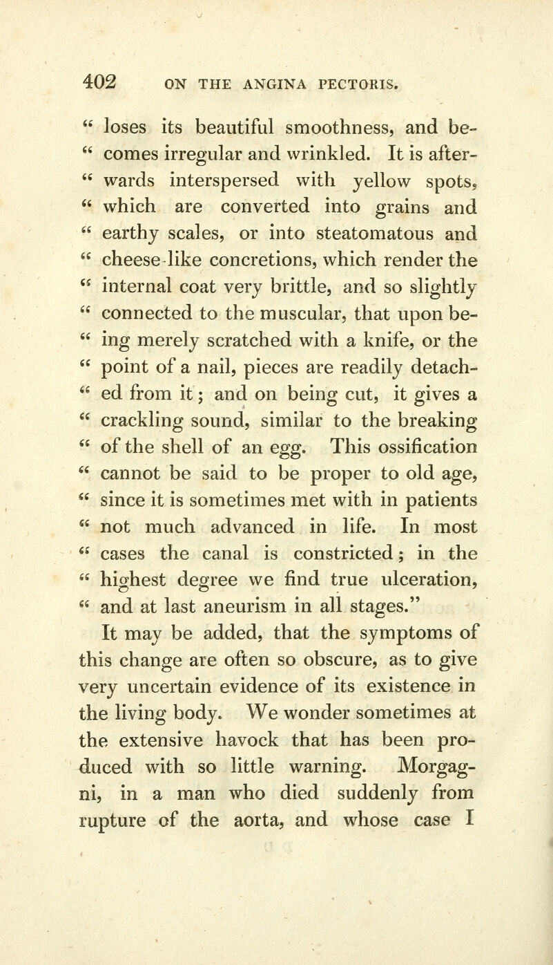  loses its beautiful smoothness, and be-  comes irregular and wrinkled. It is after-  wards interspersed with yellow spots,  which are converted into grains and  earthy scales, or into steatomatous and  cheese like concretions, which render the  internal coat very brittle, and so slightly  connected to the muscular, that upon be-  ing merely scratched with a knife, or the ^^ point of a nail, pieces are readily detach-  ed from it; and on being cut, it gives a  crackling sound, similar to the breaking  of the shell of an egg. This ossification  cannot be said to be proper to old age,  since it is sometimes met with in patients  not much advanced in life. In most  cases the canal is constricted; in the  highest degree we find true ulceration,  and at last aneurism in all stages. It may be added, that the symptoms of this change are often so obscure, as to give very uncertain evidence of its existence in the living body. We wonder sometimes at the extensive havock that has been pro- duced with so little warning. Morgag- ni, in a man who died suddenly from rupture of the aorta, and w^hose case I