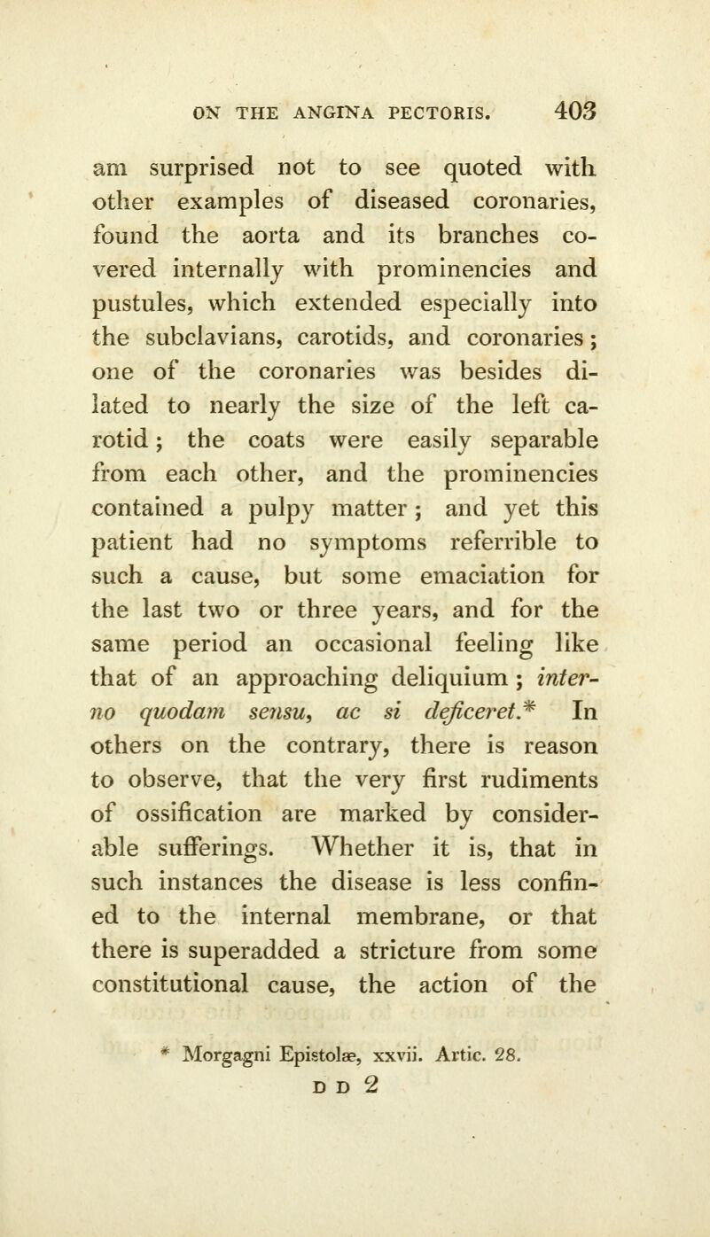 am surprised not to see quoted with other examples of diseased coronaries, found the aorta and its branches co- vered internally with prominencies and pustules, which extended especially into the subclavians, carotids, and coronaries; one of the coronaries was besides di- lated to nearly the size of the left ca- rotid ; the coats were easily separable from each other, and the prominencies contained a pulpy matter; and yet this patient had no symptoms referrible to such a cause, but some emaciation for the last two or three years, and for the same period an occasional feeling like that of an approaching deliquium; inter- no quodam sensu, ac si deficeret,^ In others on the contrary, there is reason to observe, that the very first rudiments of ossification are marked by consider- able sufferings. Whether it is, that in such instances the disease is less confin- ed to the internal membrane, or that there is superadded a stricture from some constitutional cause, the action of the * Morgagni Epistolae, xxvii. Artie. 28. DD 2