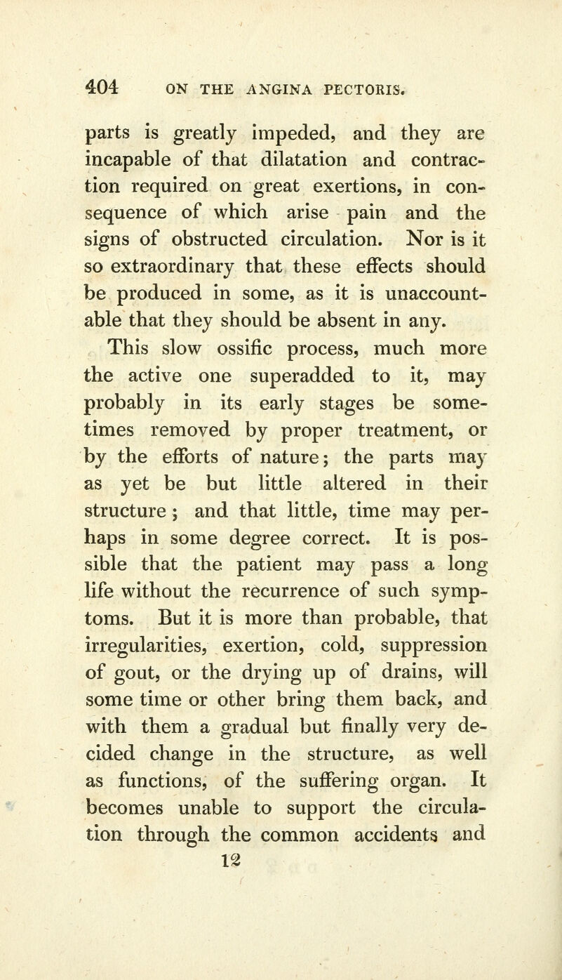 parts is greatly impeded, and they are incapable of that dilatation and contrac- tion required on great exertions, in con- sequence of which arise pain and the signs of obstructed circulation. Nor is it so extraordinary that these effects should be produced in some, as it is unaccount- able that they should be absent in any. This slow ossific process, much more the active one superadded to it, may probably in its early stages be some- times removed by proper treatment, or by the efforts of nature; the parts may as yet be but little altered in their structure ; and that little, time may per- haps in some degree correct. It is pos- sible that the patient may pass a long life without the recurrence of such symp- toms. But it is more than probable, that irregularities, exertion, cold, suppression of gout, or the drying up of drains, will some time or other bring them back, and with them a gradual but finally very de- cided change in the structure, as well as functions, of the suflfering organ. It becomes unable to support the circula- tion through the common accidents and
