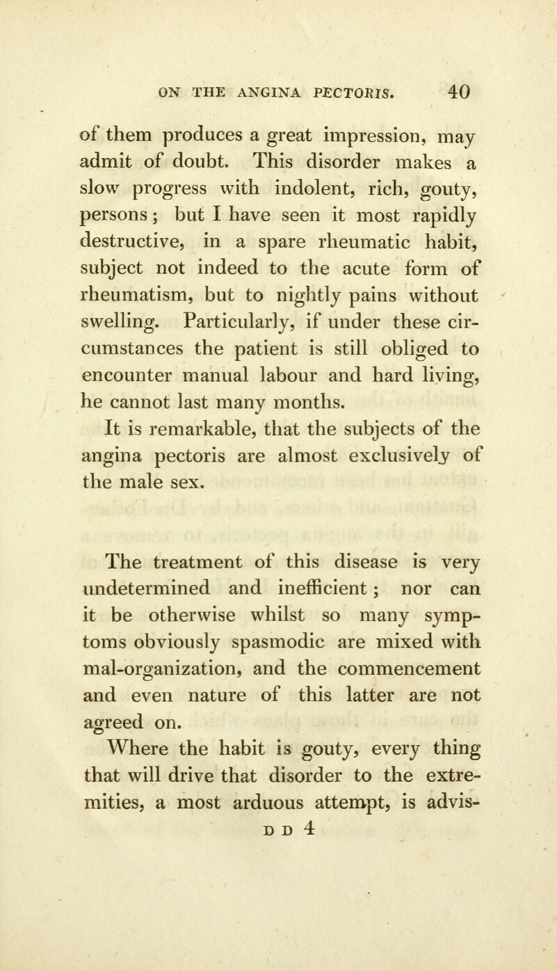 of them produces a great impression, may admit of doubt. This disorder makes a slow progress with indolent, rich, gouty, persons; but I have seen it most rapidly destructive, in a spare rheumatic habit, subject not indeed to the acute form of rheumatism, but to nightly pains without swelKng. Particularly, if mider these cir- cumstances the patient is still obliged to encounter manual labour and hard living, he cannot last many months. It is remarkable, that the subjects of the angina pectoris are almost exclusively of the male sex. The treatment of this disease is very undetermined and inefficient; nor can it be otherwise whilst so many symp- toms obviously spasmodic are mixed with mal-organization, and the commencement and even nature of this latter are not agreed on. Where the habit is gouty, every thing that will drive that disorder to the extre- mities, a most arduous attempt, is advis-