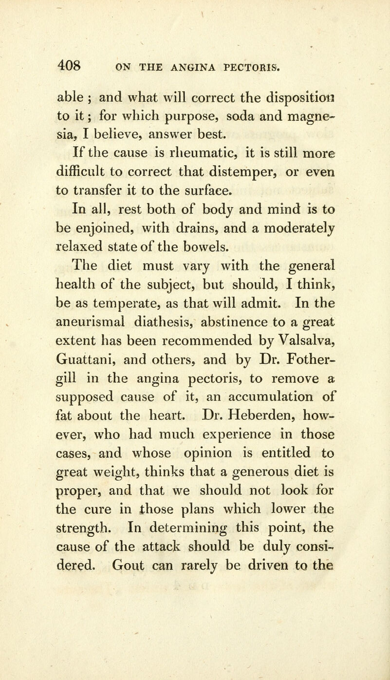 able ; and what will correct the disposition to it; for which purpose, soda and magne- sia, I believe, answer best. If the cause is rheumatic, it is still more difficult to correct that distemper, or even to transfer it to the surface. In all, rest both of body and mind is to be enjoined, with drains, and a moderately relaxed state of the bowels. The diet must vary with the general health of the subject, but should, I think, be as temperate, as that will admit. In the aneurismal diathesis, abstinence to a great extent has been recommended by Valsalva, Guattani, and others, and by Dr. Fother- gill in the angina pectoris, to remove a supposed cause of it, an accumulation of fat about the heart. Dr. Heberden, how- ever, who had much experience in those cases, and whose opinion is entitled to great weight, thinks that a generous diet is proper, and that we should not look for the cure in those plans which lower the strength. In determining this point, the cause of the attack should be duly consi- dered. Gout can rarely be driven to the