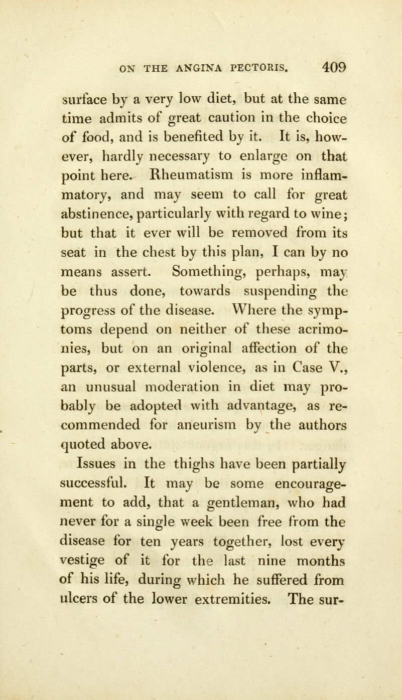 surface by a very low diet, but at the same time admits of great caution in the choice of food, and is benefited by it. It is, how- ever, hardly necessary to enlarge on that point here. Rheumatism is more inflam- matory, and may seem to call for great abstinence, particularly with regard to wine; but that it ever will be removed from its seat in the chest by this plan, I can by no means assert. Something, perhaps, may be thus done, towards suspending the progress of the disease. Where the symp- toms depend on neither of these acrimo- nies, but on an original aflPection of the parts, or external violence, as in Case V., an unusual moderation in diet may pro- bably be adopted with advantage, as re- commended for aneurism by the authors quoted above. Issues in the thighs have been partially successful. It may be some encourage- ment to add, that a gentleman, who had never for a single week been free from the disease for ten years together, lost every vestige of it for the last nine months of his life, during which he suffered from ulcers of the lower extremities. The sur-